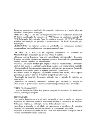 físicas que preservem a qualidade dos materiais, objetivando a ocupação plena do
edifício e a ordenação da arrumação.
FASES DESCRIÇÃO 1A FASE Verificação das condições de recebimento do material;
2A FASE Identificação do material; 3A FASE Guarda na localização adotada; 4A
FASE Informação da localização física de guarda ao controle; 5A FASE Verificação
periódica das condições de proteção e armazenamento; 6A FASE Separação para
distribuição;
DISTRIBUIÇÃO Os materiais devem ser distribuídos aos interessados mediante
programação de pleno conhecimento entre as partes envolvidas.

DOCUMENTOS UTILIZADOS Os seguintes documentos são utilizados no
Almoxarifado para atendimento das diversas rotinas de trabalho :
a)Ficha de controle de estoque (para empresas ainda não informatizadas) : documento
destinado a controlar manualmente o estoque, por meio da anotação das quantidades de
entradas e saídas, visando o seu ressuprimento;
b)Ficha de Localização (também para empresas ainda não informatizadas) : documento
utilizado para indicar as localizações, através de códigos, onde o material está guardado;
c)Comunicação de Irregularidades : documento utilizado para esclarecer ao fornecedor
os motivos da devolução, quanto os aspectos qualitativo e quantitativo;
d)Relatório técnico de inspeção : documento utilizado para definir, sob o aspecto
qualitativo, o aceite ou a recusa do material comprado do fornecedor;
e)Requisição de material : documento utilizado para a retirada de materiais do
almoxarifado;
f)Devolução de material : documento utilizado para devolver ao estoque do
almoxarifado as quantidades de material porventura requisitadas além do necessário;

PERFIL DO ALMOXARIFE
O material humano escolhido deve possuir alto grau de sentimento de honestidade,
lealdade, confiança e disciplina.

RECEBIMENTO
Conceituação Recebimento é a atividade intermediária entre as tarefas de compra e
pagamento ao fornecedor, sendo de sua responsabilidade a conferência dos materiais
destinados à empresa. As atribuições básicas do Recebimento são :
1.coordenar e controlar as atividades de recebimento e devolução de materiais;
2.analisar a documentação recebida, verificando se a compra está autorizada;
3.controlar os volumes declarados na Nota Fiscal e no Manifesto de Transporte com os
volumes a serem efetivamente recebidos;
 