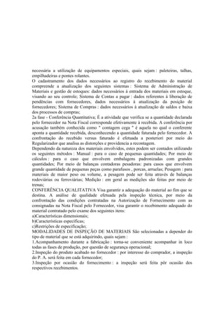necessária a utilização de equipamentos especiais, quais sejam : paleteiras, talhas,
empilhadeiras e pontes rolantes.
O cadastramento dos dados necessários ao registro do recebimento do material
compreende a atualização dos seguintes sistemas : Sistema de Administração de
Materiais e gestão de estoques: dados necessários à entrada dos materiais em estoque,
visando ao seu controle; Sistema de Contas a pagar : dados referentes à liberação de
pendências com fornecedores, dados necessários à atualização da posição de
fornecedores; Sistema de Compras : dados necessários à atualização de saldos e baixa
dos processos de compras;
2a fase - Conferência Quantitativa; É a atividade que verifica se a quantidade declarada
pelo fornecedor na Nota Fiscal corresponde efetivamente à recebida. A conferência por
acusação também conhecida como " contagem cega " é aquela no qual o conferente
aponta a quantidade recebida, desconhecendo a quantidade faturada pelo fornecedor. A
confrontação do recebido versus faturado é efetuada a posteriori por meio do
Regularizador que analisa as distorções e providencia a recontagem.
Dependendo da natureza dos materiais envolvidos, estes podem ser contados utilizando
os seguintes métodos : Manual : para o caso de pequenas quantidades; Por meio de
cálculos : para o caso que envolvem embalagens padronizadas com grandes
quantidades; Por meio de balanças contadoras pesadoras: para casos que envolvem
grande quantidade de pequenas peças como parafusos , porcas, arruelas; Pesagem : para
materiais de maior peso ou volume, a pesagem pode ser feita através de balanças
rodoviárias ou ferroviárias; Medição : em geral as medições são feitas por meio de
trenas;
CONFERÊNCIA QUALITATIVA Visa garantir a adequação do material ao fim que se
destina. A análise de qualidade efetuada pela inspeção técnica, por meio da
confrontação das condições contratadas na Autorização de Fornecimento com as
consignadas na Nota Fiscal pelo Fornecedor, visa garantir o recebimento adequado do
material contratado pelo exame dos seguintes itens:
a)Características dimensionais;
b)Características específicas;
c)Restrições de especificação;
MODALIDADES DE INSPEÇÃO DE MATERIAIS São selecionadas a depender do
tipo de material que se está adquirindo, quais sejam :
1.Acompanhamento durante a fabricação : torna-se conveniente acompanhar in loco
todas as fases de produção, por questão de segurança operacional;
2.Inspeção do produto acabado no fornecedor : por interesse do comprador, a inspeção
do P. A. será feita em cada fornecedor;
3.Inspeção por ocasião do fornecimento : a inspeção será feita pôr ocasião dos
respectivos recebimentos.
 