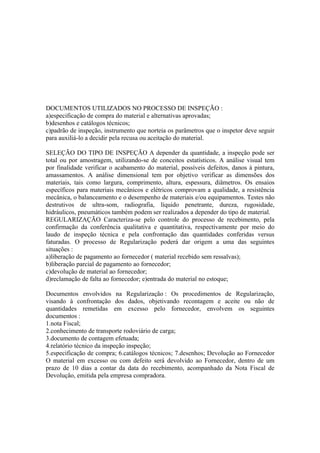 DOCUMENTOS UTILIZADOS NO PROCESSO DE INSPEÇÃO :
a)especificação de compra do material e alternativas aprovadas;
b)desenhos e catálogos técnicos;
c)padrão de inspeção, instrumento que norteia os parâmetros que o inspetor deve seguir
para auxiliá-lo a decidir pela recusa ou aceitação do material.

SELEÇÃO DO TIPO DE INSPEÇÃO A depender da quantidade, a inspeção pode ser
total ou por amostragem, utilizando-se de conceitos estatísticos. A análise visual tem
por finalidade verificar o acabamento do material, possíveis defeitos, danos à pintura,
amassamentos. A análise dimensional tem por objetivo verificar as dimensões dos
materiais, tais como largura, comprimento, altura, espessura, diâmetros. Os ensaios
específicos para materiais mecânicos e elétricos comprovam a qualidade, a resistência
mecânica, o balanceamento e o desempenho de materiais e/ou equipamentos. Testes não
destrutivos de ultra-som, radiografia, líquido penetrante, dureza, rugosidade,
hidráulicos, pneumáticos também podem ser realizados a depender do tipo de material.
REGULARIZAÇÃO Caracteriza-se pelo controle do processo de recebimento, pela
confirmação da conferência qualitativa e quantitativa, respectivamente por meio do
laudo de inspeção técnica e pela confrontação das quantidades conferidas versus
faturadas. O processo de Regularização poderá dar origem a uma das seguintes
situações :
a)liberação de pagamento ao fornecedor ( material recebido sem ressalvas);
b)liberação parcial de pagamento ao fornecedor;
c)devolução de material ao fornecedor;
d)reclamação de falta ao fornecedor; e)entrada do material no estoque;

Documentos envolvidos na Regularização : Os procedimentos de Regularização,
visando à confrontação dos dados, objetivando recontagem e aceite ou não de
quantidades remetidas em excesso pelo fornecedor, envolvem os seguintes
documentos :
1.nota Fiscal;
2.conhecimento de transporte rodoviário de carga;
3.documento de contagem efetuada;
4.relatório técnico da inspeção inspeção;
5.especificação de compra; 6.catálogos técnicos; 7.desenhos; Devolução ao Fornecedor
O material em excesso ou com defeito será devolvido ao Fornecedor, dentro de um
prazo de 10 dias a contar da data do recebimento, acompanhado da Nota Fiscal de
Devolução, emitida pela empresa compradora.
 