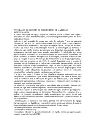 INTERFACES DO SISTEMA DE RECEBIMENTO DE MATERIAIS
ARMAZENAGEM
A correta utilização do espaço disponível demanda estudo exaustivo das cargas a
armazenar, dos níveis de armazenamento, das estruturas para armazenagem e dos meios
mecânicos a utilizar.
Indica-se a real ocupação do espaço por meio do indicador " taxa de ocupação
volumétrica", que leva em consideração o espaço disponível versus o espaço ocupado.
Para entendermos plenamente a utilização do espaço vertical, há que se analisar a
utilidade de paletes para a movimentação, manuseio e armazenagem de materiais. A
paletização vem sendo utilizada em empresas que demandam manipulação rápida e
armazenagem racional, envolvendo grandes quantidades. A paletização tem como
objetivo realizar, de uma só vez, a movimentação de um número maior de unidades. Ao
pallet é atribuído o aumento da capacidade de estocagem, economia de mão-de-obra,
tempo e redução de custos. O emprego de empilhadeiras e pallets já proporcionou a
muitas empresas economia de até 80 % do capital despendido com o sistema de
transporte interno. Inicialmente os pallets eram empregados na manipulação interna de
armazéns e depósitos e hoje acompanham a carga, da linha de produção à estocagem,
embarque e distribuição. Em razão da padronização das medidas do pallet pelos países
como Estados Unidos e Inglaterra, eles passaram a ser utilizados através dos continentes
em caminhões, vagões ferroviários e embarcações marítimas.
E o que é um palete ? Trata-se de uma plataforma disposta horizontalmente para
carregamento, constituída de vigas, blocos ou uma simples face sobre os apoios, cuja
altura é compatível com a introdução dos garfos da emplilhadeira, e que permite o
agrupamento de materiais, possibilitando o manuseio, a estocagem, a movimentação e o
transporte num único carregamento.
Os pallets são plataformas, nas quais as mercadorias são empilhadas, servindo para
unitizar, ou seja, transformar a carga numa única unidade de movimentação.
Os materiais sujeitos à armazenagem não obedecem regras taxativas que regulem o
modo como os materiais devem ser dispostos no Almoxarifado. Por essa razão, deve-se
analisar, em conjunto, os parâmetros citados anteriormente, para depois decidir pelo
tipo de arranjo físico mais conveniente, selecionando a alternativa que melhor atenda ao
fluxo de materiais:
1.armazenagem por tamanho : esse critério permite bom aproveitamento do espaço;
2.armazenamento por freqüência : esse critério implica armazenar próximo da saída do
almoxarifado os materiais que tenham maior freqüência de movimento;
3.armazenagem especial, onde destacam-se :
a)os ambientes climatizados;
b)os produtos inflamáveis, que são armazenados sob rígidas normas de segurança; c)os
produtos perecíveis ( método FIFO)
 