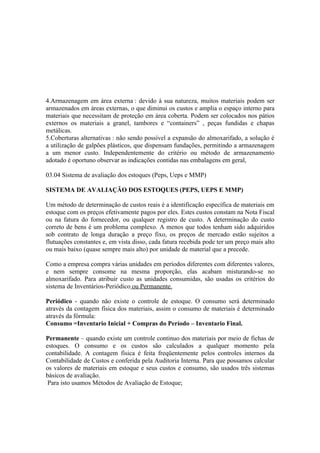 4.Armazenagem em área externa : devido à sua natureza, muitos materiais podem ser
armazenados em áreas externas, o que diminui os custos e amplia o espaço interno para
materiais que necessitam de proteção em área coberta. Podem ser colocados nos pátios
externos os materiais a granel, tambores e “containers” , peças fundidas e chapas
metálicas.
5.Coberturas alternativas : não sendo possível a expansão do almoxarifado, a solução é
a utilização de galpões plásticos, que dispensam fundações, permitindo a armazenagem
a um menor custo. Independentemente do critério ou método de armazenamento
adotado é oportuno observar as indicações contidas nas embalagens em geral,

03.04 Sistema de avaliação dos estoques (Peps, Ueps e MMP)

SISTEMA DE AVALIAÇÃO DOS ESTOQUES (PEPS, UEPS E MMP)

Um método de determinação de custos reais é a identificação específica de materiais em
estoque com os preços efetivamente pagos por eles. Estes custos constam na Nota Fiscal
ou na fatura do fornecedor, ou qualquer registro de custo. A determinação do custo
correto de bens é um problema complexo. A menos que todos tenham sido adquiridos
sob contrato de longa duração a preço fixo, os preços de mercado estão sujeitos a
flutuações constantes e, em vista disso, cada fatura recebida pode ter um preço mais alto
ou mais baixo (quase sempre mais alto) por unidade de material que a precede.

Como a empresa compra várias unidades em períodos diferentes com diferentes valores,
e nem sempre consome na mesma proporção, elas acabam misturando-se no
almoxarifado. Para atribuir custo as unidades consumidas, são usadas os critérios do
sistema de Inventários-Periódico ou Permanente.

Periódico - quando não existe o controle de estoque. O consumo será determinado
através da contagem física dos materiais, assim o consumo de materiais é determinado
através da fórmula:
Consumo =Inventario Inicial + Compras do Período – Inventario Final.

Permanente – quando existe um controle continuo dos materiais por meio de fichas de
estoques. O consumo e os custos são calculados a qualquer momento pela
contabilidade. A contagem física é feita freqüentemente pelos controles internos da
Contabilidade de Custos e conferida pela Auditoria Interna. Para que possamos calcular
os valores de materiais em estoque e seus custos e consumo, são usados três sistemas
básicos de avaliação.
 Para isto usamos Métodos de Avaliação de Estoque;
 