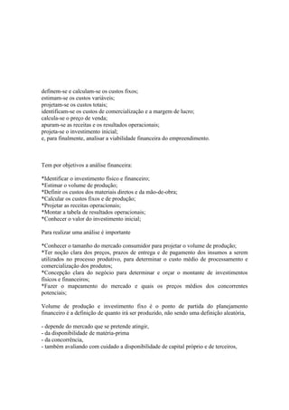 definem-se e calculam-se os custos fixos;
estimam-se os custos variáveis;
projetam-se os custos totais;
identificam-se os custos de comercialização e a margem de lucro;
calcula-se o preço de venda;
apuram-se as receitas e os resultados operacionais;
projeta-se o investimento inicial;
e, para finalmente, analisar a viabilidade financeira do empreendimento.



Tem por objetivos a análise financeira:

*Identificar o investimento físico e financeiro;
*Estimar o volume de produção;
*Definir os custos dos materiais diretos e da mão-de-obra;
*Calcular os custos fixos e de produção;
*Projetar as receitas operacionais;
*Montar a tabela de resultados operacionais;
*Conhecer o valor do investimento inicial;

Para realizar uma análise é importante

*Conhecer o tamanho do mercado consumidor para projetar o volume de produção;
*Ter noção clara dos preços, prazos de entrega e de pagamento dos insumos a serem
utilizados no processo produtivo, para determinar o custo médio de processamento e
comercialização dos produtos;
*Concepção clara do negócio para determinar e orçar o montante de investimentos
físicos e financeiros;
*Fazer o mapeamento do mercado e quais os preços médios dos concorrentes
potenciais;

Volume de produção e investimento fixo é o ponto de partida do planejamento
financeiro é a definição de quanto irá ser produzido, não sendo uma definição aleatória,

- depende do mercado que se pretende atingir,
- da disponibilidade de matéria-prima
- da concorrência,
- também avaliando com cuidado a disponibilidade de capital próprio e de terceiros,
 
