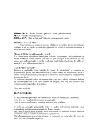 FIFO ou PEPS – “first-in, first-out” (primeiro a entrar, primeiro a sair);
M.M.P. – “media móvel ponderada”.
LIFO ou UEPS– “last-in, first-out” (último a entrar, primeiro a sair).

MÉTODO “FIFO OU PEPS“
       Nesse sistema, as saídas do estoque obedecem ao critério de que as primeiras
unidades a sair receberão o custo correspondente às primeiras entradas no estoque e
assim sucessivamente.

Método da Média Móvel Ponderada – M.M.P.
É o critério mais utilizado no Brasil para avaliação dos estoques. Assim chamado de
média ponderada, como controle constante de seus estoques e por atualizar os seus
custos após cada aquisição. A média ponderada é calculada pela divisão do saldo em
valor (R$) pelo saldo em quantidades.

 Método “LIFO ou UEPS”
Também é conhecido como método do “custo de substituição” e baseia-se na
argumentação que os lotes são consumidos na ordem inversa ao recebimento, isto é, o
último é consumido primeiro, em seguida o penúltimo, posteriormente o antepenúltimo
e assim por diante.
Na realidade esta prática não é inteiramente observada, isto é não há a distinção do lotes
de conformidade com a sua idade (tempo em estoque), mas sim, uma distinção nos
registros contábeis para fins de avaliação.

03.05 Fluxo contábil

FLUXO CONTÁBIL

Há dois problemas principais em contabilidade de custos com relação a materiais;
como deve ser contabilizado seu custo de aquisição;
como devem ser avaliadas as saídas de materiais para produção

O custo de aquisição compreende todos os gastos efetivamente incorridos para
colocação da matéria-prima em condições de uso, ou seja:
a) o valor de aquisição de matérias; neste valor devem ser incluídos todos os impostos
incidentes sobre as compras e excluídos os recuperáveis.
b)as despesas/custos com fretes seguros, se cobrados em separados do valor de
materiais e arcadas pelo comprador.
 
