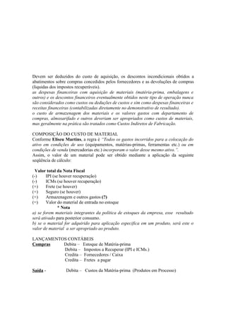 Devem ser deduzidos do custo de aquisição, os descontos incondicionais obtidos a
abatimentos sobre compras concedidos pelos fornecedores e as devoluções de compras
(liquidas dos impostos recuperáveis).
as despesas financeiras com aquisição de materiais (matéria-prima, embalagens e
outros) e os descontos financeiros eventualmente obtidos neste tipo de operação nunca
são considerados como custos ou deduções de custos e sim como despesas financeiras e
receitas financeiras (contabilizadas diretamente no demonstrativo de resultado).
o custo de armazenagem dos materiais e os valores gastos com departamento de
compras, almoxarifado e outros deveriam ser apropriados como custos de materiais,
mas geralmente na prática são tratados como Custos Indiretos de Fabricação.

COMPOSIÇÃO DO CUSTO DE MATERIAL
Conforme Eliseu Martins, a regra é “Todos os gastos incorridos para a colocação do
ativo em condições de uso (equipamentos, matérias-primas, ferramentas etc.) ou em
condições de venda (mercadorias etc.) incorporam o valor desse mesmo ativo.”.
Assim, o valor de um material pode ser obtido mediante a aplicação da seguinte
seqüência de cálculo:

  Valor total da Nota Fiscal
(-)     IPI (se houver recuperação)
(-)     ICMs (se houver recuperação)
(+)     Frete (se houver)
(+)     Seguro (se houver)
(+)     Armazenagem e outros gastos (?)
(=)     Valor do material de entrada no estoque
               * Nota
a) se forem materiais integrantes da política de estoques da empresa, esse resultado
será ativado para posterior consumo.
b) se o material for adquirido para aplicação especifica em um produto, será este o
valor de material a ser apropriado ao produto.

LANÇAMENTOS CONTÁBEIS
Compras   Debita – Estoque de Matéria-prima
          Debita – Impostos a Recuperar (IPI e ICMs.)
          Credita – Fornecedores / Caixa
          Credita – Fretes a pagar

Saída -          Debita – Custos da Matéria-prima (Produtos em Processo)
 
