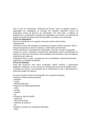 Esta é a fase de Treinamento e Educação de Pessoal. Assim as aptidões, perícias e
capacidades dos empregados na execução dos trabalhos específicos devem ser
aumentados através do processo de Treinamento. Por outro lado, a melhoria do
conhecimento, compreensão ou atitude dos empregados com relação a seu ambiente de
trabalho, de modo que fiquem mais bem ajustados, é realizada com a Educação.
3) Fase de Manutenção
Nesta fase identificam-se os seguintes itens para manter a mão-de-obra:
• Remuneração
• Benefícios extras. São exemplos os programas de seguros, direitos de pensão, férias e
licença remunerada por motivo de doença, e indenizações por demissão.
• Outros benefícios e participação dos empregados, como por exemplo os programas
recreativos, sociais e esportivos, programas de participação através de publicações da
empresa, serviços de conveniência, como instalações de restaurantes, lojas de empresas,
cooperativas de crédito etc.
• Segurança Física, ou seja, a sensação que cerca o trabalhador, sendo particularmente
importantes as condições de trabalho.
4) Fase da utilização
Nesta fase procura-se criar maior cooperação, reduzir conflitos e proporcionar
adaptação a mudanças, ou seja, procura-se a utilização de uma força de trabalho eficaz.
A pesquisa de pessoal e sua avaliação são os instrumentos de que a administração se
utiliza para atingir este objetivo.

Os custos de mão-de-obra são classificados sob os seguintes enfoques:
a) Quanto à função orgânica principal:
- produção
- vendas
- administração geral
b) Quanto à atividade departamental
- solda
- cozinha
- compras
- etc.
c) Quanto ao tipo de trabalho
- supervisão
- mão-de-obra direta
- manuseio de materiais
- etc.
d) Quanto a relação com os produtos elaborados
- direta
 