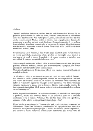 - indireta

“Quando o tempo de trabalho do operário pode ser identificado com o produto, lote de
produtos, processo fabril ou centro de custos, o salário correspondente é considerado
como mão-de obra direta. Para efeitos práticos, então, considera-se como mão-de-obra
direta, ou simplesmente MCD, o salário do operário cuja ocupação estiver diretamente
relacionada ao produto que está sendo fabricado. Os demais operários (. . .) embora
imprescindíveis à tarefa de produzir, não se encontram diretamente identificados com
um determinado produto ou centro de custos. Nesse caso, serão considerados como
mãode-obra indireta (MOI)”.

No entender de Eliseu Martins , a mão-de-obra direta é definida como “aquela relativa
ao pessoal que trabalha diretamente sobre o produto em elaboração, sendo possível a
averiguação de qual o tempo despendido e de quem executou o trabalho, sem
necessidade de qualquer apropriação indireta ou rateio”

No que tange à mão-de-obra indireta, Eliseu Martins comenta que esta só é apropriada
por meio de fatores de rateio, com alto grau de arbitrariedade, e que pode, com menor
grau de erro e arbitrariedade, ser alocada ao produto.
Outra classificação possível dos custos de mão-de-obra é quanto à sua variabilidade em
relação à produção.

“a mão-de-obra direta e teoricamente considerada como um custo variável. Todavia,
isso somente se verifica quando os operários recebem por unidade produzida. Uma vez
que a força de trabalho é difícil de ser reduzida ou aumentada como decorrência de
reduções ou aumentos ligeiros na produção, o custo de mão-de-obra direta permanece
sempre o mesmo, salvo quando houver alterações drásticas ou prolongadas no ritmo de
funcionamento da atividade fabril. Mesmo assim, o custo será considerado fixo, embora
variando por degraus”.

Porém, segundo Eliseu Martins, “Mão-de-obra Direta não se confunde com o total pago
a produção, mesmo aos operários diretos. Só se caracteriza como tal a utilizada
diretamente sobre o produto. Portanto, a Mão-de-obra Direta varia com a produção,
enquanto a Folha relativa ao pessoal da própria produção é fixa”.

Eliseu Martins acrescenta porém: “Uma exceção pode existir, entretanto, e podemos ter
Mão-de-obra Direta Fixa. Tal ocorre quando existe um equipamento que tem o seu
volume de produção ditado por regulagem. Aumenta ou diminui o volume da produção,
mas continua o mesmo número de homens diretos trabalhando, pelo menos dentro de
 