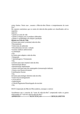 certos limites. Neste caso , assume a Mão-de-obra Direta o comportamento de custo
fixo”.
Do exposto concluímos que os custos de mão-de-obra podem ser classificados sob os
seguintes
aspectos:
• quanto ao ciclo de vida
• quanto à relação com os produtos elaborados
• quanto à variabilidade em relação à produção
Quanto ao Ciclo de Vida
a) Gastos para atrair (contratar) mão-de-obra
• Recrutamento
• Entrevistas de admissão
• Procedimentos de teste e seleção
• Exames médicos admissionais
• Contratação
• Etc.
b) Gastos para adaptar a mão-de-obra
• Integração
• Aprendizagem e Treinamento
• Etc.
c) Gastos para reter (manter) mão-de-obra
• Remuneração Básica
• Remuneração Suplementar
• Gastos com bem-estar dos empregados (remuneração indireta)
• Gastos com Desenvolvimento
Contribuições Sociais
• Etc.
d) Gastos para desligar (demitir) mão-de-obra
• Entrevista de desligamento
• Aviso-prévio
• Indenizações
• Cálculo/Pagamento/Homologação da rescisão
• Etc.

04.03 Composição da Mão de Obra (salários, encargos e outros)

Acreditamos que o conceito de “custo de mão-de-obra” compreende todos os gastos
relacionados ao “ciclo de vida da mão-de-obra”:
ADMISSÃO---------------> MANUTENÇAO----------------> DESLIGAMENTO
 