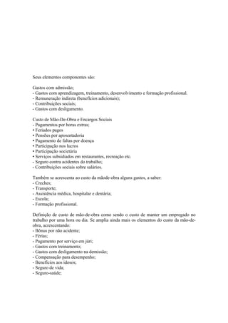 Seus elementos componentes são:

Gastos com admissão;
- Gastos com aprendizagem, treinamento, desenvolvimento e formação profissional.
- Remuneração indireta (benefícios adicionais);
- Contribuições sociais;
- Gastos com desligamento.

Custo de Mão-De-Obra e Encargos Sociais
- Pagamentos por horas extras;
• Feriados pagos
• Pensões por aposentadoria
• Pagamento de faltas por doença
• Participação nos lucros
• Participação societária
• Serviços subsidiados em restaurantes, recreação etc.
- Seguro contra acidentes do trabalho;
- Contribuições sociais sobre salários.

Também se acrescenta ao custo da mãode-obra alguns gastos, a saber:
- Creches;
- Transporte;
- Assistência médica, hospitalar e dentária;
- Escola;
- Formação profissional.

Definição de custo de mão-de-obra como sendo o custo de manter um empregado no
trabalho por uma hora ou dia. Se amplia ainda mais os elementos do custo da mão-de-
obra, acrescentando:
- Bônus por não acidente;
- Férias;
- Pagamento por serviço em júri;
- Gastos com treinamento;
- Gastos com desligamento na demissão;
- Compensação para desempenho;
- Benefícios aos idosos;
- Seguro de vida;
- Seguro-saúde;
 