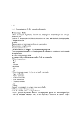 - Etc.

04.04 Sistema de controle dos custos de mão de obra

Remuneração Básica
É todo e qualquer pagamento efetuado aos empregados em retribuição aos serviços
prestados, por
força de lei, negociação individual ou coletiva, ou ainda por liberdade do empregador.
Compõe-se de três
parcelas:
-Remuneração do tempo a disposição do empregador;
-Remuneração complementar
-Ausências remuneradas
a) Remuneração do tempo á disposição do empregador
É todo pagamento e efetuado aos empregados em retribuição aos serviços efetivamente
prestados ou ao
período em que o empregado
permaneceu à disposição do empregador. Pode ser estipulada:
1) Com base no tempo
• Hora
• Dia
• Semana
• Quinzena
• Mês
• Etc.
2) Com base na produção efetiva ou na tarefa executada:
• Peças produzidas
• Metros fabricados
• Unidades vendidas
• Aulas ministradas
• Valores de vendas
• Etc.
3) Mista.
É aquela baseada parte no tempo, parte na produção.
b) Remuneração Complementar
Custo de Mão-De-Obra e Encargos Sociais
É todo e qualquer pagamento efetuado aos empregados, porém não em contraprestação
a serviços prestados, e sim por força da lei, negociação individual ou coletiva, ou por
 