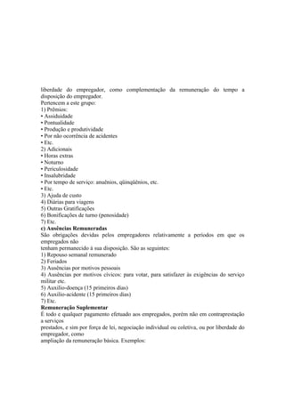 liberdade do empregador, como complementação da remuneração do tempo a
disposição do empregador.
Pertencem a este grupo:
1) Prêmios:
• Assiduidade
• Pontualidade
• Produção e produtividade
• Por não ocorrência de acidentes
• Etc.
2) Adicionais
• Horas extras
• Noturno
• Periculosidade
• Insalubridade
• Por tempo de serviço: anuênios, qüinqüênios, etc.
• Etc.
3) Ajuda de custo
4) Diárias para viagens
5) Outras Gratificações
6) Bonificações de turno (penosidade)
7) Etc.
c) Ausências Remuneradas
São obrigações devidas pelos empregadores relativamente a períodos em que os
empregados não
tenham permanecido à sua disposição. São as seguintes:
1) Repouso semanal remunerado
2) Feriados
3) Ausências por motivos pessoais
4) Ausências por motivos cívicos: para votar, para satisfazer às exigências do serviço
militar etc.
5) Auxilio-doença (15 primeiros dias)
6) Auxilio-acidente (15 primeiros dias)
7) Etc.
Remuneração Suplementar
É todo e qualquer pagamento efetuado aos empregados, porém não em contraprestação
a serviços
prestados, e sim por força de lei, negociação individual ou coletiva, ou por liberdade do
empregador, como
ampliação da remuneração básica. Exemplos:
 