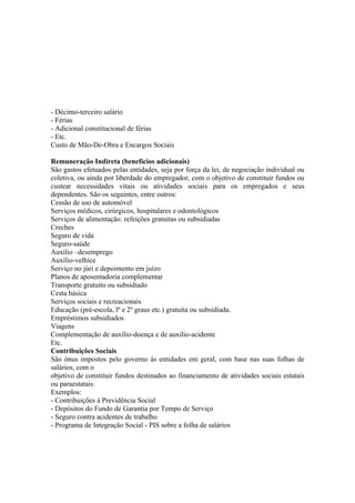- Décimo-terceiro salário
- Férias
- Adicional constitucional de férias
- Etc.
Custo de Mão-De-Obra e Encargos Sociais

Remuneração Indireta (benefícios adicionais)
São gastos efetuados pelas entidades, seja por força da lei, de negociação individual ou
coletiva, ou ainda por liberdade do empregador, com o objetivo de constituir fundos ou
custear necessidades vitais ou atividades sociais para os empregados e seus
dependentes. São os seguintes, entre outros:
Cessão de uso de automóvel
Serviços médicos, cirúrgicos, hospitalares e odontológicos
Serviços de alimentação: refeições gratuitas ou subsidiadas
Creches
Seguro de vida
Seguro-saúde
Auxilio –desemprego
Auxílio-velhice
Serviço no júri e depoimento em juízo
Planos de aposentadoria complementar
Transporte gratuito ou subsidiado
Cesta básica
Serviços sociais e recreacionais
Educação (pré-escola, lº e 2º graus etc.) gratuita ou subsidiada.
Empréstimos subsidiados
Viagens
Complementação de auxílio-doença e de auxilio-acidente
Etc.
Contribuições Sociais
São ônus impostos pelo governo ás entidades em geral, com base nas suas folhas de
salários, com o
objetivo de constituir fundos destinados ao financiamento de atividades sociais estatais
ou paraestatais.
Exemplos:
- Contribuições à Previdência Social
- Depósitos do Fundo de Garantia por Tempo de Serviço
- Seguro contra acidentes de trabalho
- Programa de Integração Social - PIS sobre a folha de salários
 