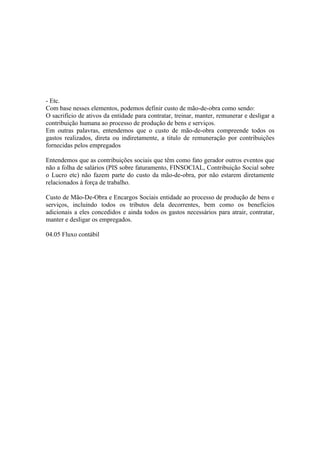- Etc.
Com base nesses elementos, podemos definir custo de mão-de-obra como sendo:
O sacrifício de ativos da entidade para contratar, treinar, manter, remunerar e desligar a
contribuição humana ao processo de produção de bens e serviços.
Em outras palavras, entendemos que o custo de mão-de-obra compreende todos os
gastos realizados, direta ou indiretamente, a titulo de remuneração por contribuições
fornecidas pelos empregados

Entendemos que as contribuições sociais que têm como fato gerador outros eventos que
não a folha de salários (PIS sobre faturamento, FINSOCIAL, Contribuição Social sobre
o Lucro etc) não fazem parte do custo da mão-de-obra, por não estarem diretamente
relacionados à força de trabalho.

Custo de Mão-De-Obra e Encargos Sociais entidade ao processo de produção de bens e
serviços, incluindo todos os tributos dela decorrentes, bem como os benefícios
adicionais a eles concedidos e ainda todos os gastos necessários para atrair, contratar,
manter e desligar os empregados.

04.05 Fluxo contábil
 