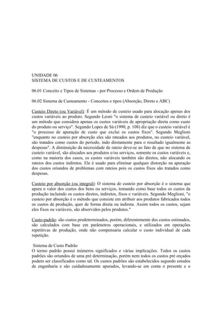 UNIDADE 06
SISTEMA DE CUSTOS E DE CUSTEAMENTOS

06.01 Conceito e Tipos de Sistemas - por Processo e Ordem de Produção

06.02 Sistema de Custeamento - Conceitos e tipos (Absorção, Direto e ABC)

Custeio Direto (ou Variável): É um método de custeio usado para alocação apenas dos
custos variáveis ao produto. Segundo Leoni "o sistema de custeio variável ou direto é
um método que considera apenas os custos variáveis de apropriação direta como custo
do produto ou serviço". Segundo Lopes de Sá (1990, p. 108) diz que o custeio variável é
"o processo de apuração de custo que exclui os custos fixos". Segundo Meglioni
"enquanto no custeio por absorção eles são rateados aos produtos, no custeio variável,
são tratados como custos do período, indo diretamente para o resultado igualmente as
despesas". A diminuição da necessidade de rateio deve-se ao fato de que no sistema de
custeio variável, são alocados aos produtos e/ou serviços, somente os custos variáveis e,
como na maioria dos casos, os custos variáveis também são diretos, não alocando os
rateios dos custos indiretos. Ele é usado para eliminar qualquer distorção na apuração
dos custos oriundos de problemas com rateios pois os custos fixos são tratados como
despesas.

Custeio por absorção (ou integral): O sistema de custeio por absorção é o sistema que
apura o valor dos custos dos bens ou serviços, tomando como base todos os custos da
produção incluindo os custos diretos, indiretos, fixos e variáveis. Segundo Meglioni, "o
custeio por absorção é o método que consiste em atribuir aos produtos fabricados todos
os custos de produção, quer de forma direta ou indireta. Assim todos os custos, sejam
eles fixos ou variáveis, são absorvidos pelos produtos."

Custo-padrão: são custos predeterminados, porém, diferentemente dos custos estimados,
são calculados com base em parâmetros operacionais, e utilizados em operações
repetitivas de produção, onde não compensaria calcular o custo individual de cada
repetição.

 Sistema de Custo Padrão
O termo padrão possui inúmeros significados e várias implicações. Todos os custos
padrões são oriundos de uma pré determinação, porém nem todos os custos pré orçados
podem ser classificados como tal. Os custos padrões são estabelecidos segundo estudos
de engenharia e são cuidadosamente apurados, levando-se em conta o presente e o
 