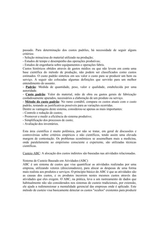 passado. Para determinação dos custos padrões, há necessidade de seguir alguns
critérios:
- Seleção minuciosa do material utilizado na produção;
- Estudos de tempo e desempenho das operações produtivas;
- Estudos de engenharia sobre equipamentos e operações fabris.
Custos históricos obtidos através de gastos médios ou que não levem em conta uma
base científica do método de produção, não podem ser classificados como custos
estimados. O custo padrão sintetiza em seu valor o custo para se produzir um bem ou
serviço. A seguir são colocadas algumas definições que servirão para um melhor
entendimento do assunto.
- Padrão: Medida de quantidade, peso, valor e qualidade, estabelecida por uma
autoridade.
- Custo padrão: Valor do material, mão de obra ou gastos gerais de fabricação
cuidadosamente apurados, necessários a elaboração de um produto ou serviço.
- Método do custo padrão: No ramo contábil, compara os custos atuais com o custo
padrão, testando as justificativas possíveis para as variações ocorridas.
Dentre as vantagens deste sistema, considerou-se apenas as mais importantes:
- Controle e redução de custos;
- Promover e medir a eficiência do sistema produtivo;
- Simplificação dos processos de custo;
- Avaliação dos inventários.

Esta área científica é muito polêmica, por não se tratar, em geral de discussões e
controvérsias sobre critérios empíricos e não científicos, tendo assim uma elevada
margem de contestação. Os problemas econômicos se assemelham mais a medicina,
onde paralelamente ao empirismo consciente e experiente, são utilizadas técnicas
científicas.

Custeio ABC: A alocação dos custos indiretos são baseadas nas atividades relacionadas.

Sistema de Custeio Baseado em Atividades (ABC)
ABC é um sistema de custos que visa quantificar as atividades realizadas por uma
empresa, utilizando vetores (direcionadores), para alocar as despesas de uma forma
mais realista aos produtos e serviços. O princípio básico do ABC é que as atividades são
as causas dos custos, e os produtos incorrem nestes mesmos custos através das
atividades que eles exigem. O ABC, na prática, leva a um rastreamento de dados que
habitualmente não são considerados nos sistemas de custeio tradicionais, por extensão,
ele ajuda a redimensionar a mentalidade gerencial das empresas onde é aplicado. Este
método de custeio visa basicamente detectar os custos "ocultos" existentes para produzir
 