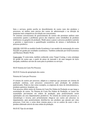 bens e serviços, porém auxilia no descobrimento de custos reais dos produtos e
processos, na análise mais precisa dos custos de administração e na aferição de
propostas mais competitivas em relação aos concorrentes.
Os sistemas convencionais de gerenciamento de custeio não permitem análises mais
consistentes quanto a problemas graves das empresas como retrabalhos de produtos
defeituosos ou gargalos de produção. Medir passo a passo o processo produtivo permite
a gerentes e supervisores a quantificação econômica de atrasos e ineficiências do
processo produtivo.

GECON: GECON ou modelo Gestão Econômica é um modelo de mensuração de custos
baseado em gestão por resultados econômicos. Também conhecido por Grid Economics
and Business Models Work.

Custo-meta: O custo-meta, também conhecido como Target Costing, é uma estratégia
de gestão de custos que, a partir do preço de mercado e de uma margem de lucro
desejada, estabelece um teto de custo para os produtos ou serviços.


06.03 Sistema de Custo Por Processo

06.03.01 Forma de apropriação dos custos

Sistema de Custo por Processo

O sistema de custeio por processo, adapta-se a empresas que possuam um sistema de
produção contínua, com processos consecutivos para produção de produtos
padronizados. Pode-se citar como exemplos, as empresas do ramo de eletrodomésticos,
produtos químicos, hospitais, etc.
Este processo difere muito do Sistema de Custo Por Ordem de Produção no que tange a
acumulação de custos. No Sistema de Custo Por Ordem de Produção, os custos são
acumulados previamente em ordens de produção, para posteriormente serem
aglutinados em seus departamentos produtivos. No sistema de custeio por processo, a
metodologia é inversa, pois primeiramente chega-se aos custos por processo ou
departamento, para posteriormente distribuí-los aos produtos que passam por estes
processos. Com isto, o cerne deste sistema passa a ser os centros de custo e não o
produto elaborado através de uma ordem de produção.

06.03.02 Tipo de atividade
 