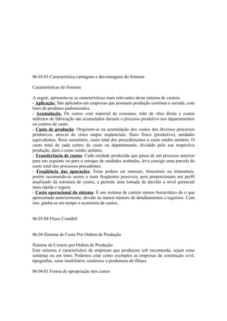06.03.03 Caracteristica,vantagens e desvantagens do Sistema

Características do Sistema

A seguir, apresenta-se as características mais relevantes deste sistema de custeio.
- Aplicação: São aplicados em empresas que possuam produção contínua e seriada, com
lotes de produtos padronizados.
- Acumulação: Os custos com material de consumo, mão de obra direta e custos
indiretos de fabricação são acumulados durante o processo produtivo nos departamentos
ou centros de custo.
- Custo de produção: Originam-se na acumulação dos custos dos diversos processos
produtivos, através de cinco etapas seqüenciais: fluxo físico (produtivo), unidades
equivalentes, fluxo monetário, custo total dos procedimentos e custo médio unitário. O
custo total de cada centro de custo ou departamento, dividido pela sua respectiva
produção, dará o custo médio unitário.
- Transferência de custos: Cada unidade produzida que passa de um processo anterior
para um seguinte ou para o estoque de unidades acabadas, leva consigo uma parcela do
custo total dos processos precedentes.
- Freqüência das apurações: Estas podem ser mensais, bimestrais ou trimestrais,
porém recomenda-se serem o mais freqüentes possíveis, pois proporcionam um perfil
atualizado da estrutura de custos, e permite uma tomada de decisão a nível gerencial
mais rápida e segura.
- Custo operacional do sistema: É um sistema de custeio menos burocrático do o que
apresentado anteriormente, devido ao menor número de detalhamentos e registros. Com
isto, ganha-se em tempo e economia de custos.


06.03.04 Fluxo Contábil


06.04 Sistema de Custo Por Ordem de Produção

Sistema de Custeio por Ordem de Produção
Este sistema, é característico de empresas que produzem sob encomenda, sejam estas
unitárias ou em lotes. Podemos citar como exemplos as empresas de construção civil,
tipografias, setor imobiliário, estaleiros e produtoras de filmes.

06.04.01 Forma de apropriação dos custos
 