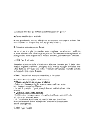 Existem duas filosofias que norteiam os sistemas de custeio, que são:

A) Custear a produção por absorção;

O custo por absorção parte do princípio de que os custos e as despesas indiretas fixas
são adicionadas aos estoques e ao custo dos produtos vendidos.

B) Considerar somente os custos diretos.

Por sua vez, os princípios que norteiam a metodologia do custo direto não consideram
os custos indiretos como custos de produção. Estes custos são lançados nas planilhas de
produção como custos inaplicáveis ao processo produtivo, qualquer que seja o volume.

06.04.02 Tipo de atividade

Na verdade as duas filosofias utilizam-se de princípios diferentes para fazer os custos
indiretos chegarem ao produto. Uma agrega-os ao custo de produção, enquanto a outra
debita da receita de vendas estes custos, obviamente apresentando resultados distintos
nos balancetes de receitas e despesas.

06.04.03 Característica, vantagens e desvantagens do Sistema

Os sistemas de custeio podem ser classificados:
 A) Quanto a natureza do processo produtivo
- Ordens específicas de produção: baseia-se na agregação dos custos
específicos de cada produto fabricado.
- Por série de produção : Tipo de produção baseada na fabricação de vários
produtos.
B) Quanto ao tipo de custo escolhido
- Históricos: tem como pressuposto principal a simplificação e contabilização
dos valores tais como ocorreram.
- Pré Determinados: Estes custos são estabelecidos antes de realizar a
produção, através de estudos de engenharia ou valores escolhidos como
amostra de um período.

06.04.04 Fluxo Contábil
 
