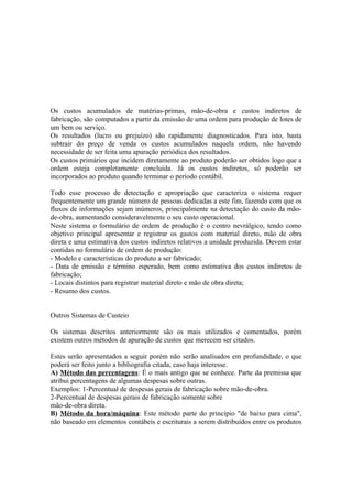 Os custos acumulados de matérias-primas, mão-de-obra e custos indiretos de
fabricação, são computados a partir da emissão de uma ordem para produção de lotes de
um bem ou serviço.
Os resultados (lucro ou prejuízo) são rapidamente diagnosticados. Para isto, basta
subtrair do preço de venda os custos acumulados naquela ordem, não havendo
necessidade de ser feita uma apuração periódica dos resultados.
Os custos primários que incidem diretamente ao produto poderão ser obtidos logo que a
ordem esteja completamente concluída. Já os custos indiretos, só poderão ser
incorporados ao produto quando terminar o período contábil.

Todo esse processo de detectação e apropriação que caracteriza o sistema requer
frequentemente um grande número de pessoas dedicadas a este fim, fazendo com que os
fluxos de informações sejam inúmeros, principalmente na detectação do custo da mão-
de-obra, aumentando consideravelmente o seu custo operacional.
Neste sistema o formulário de ordem de produção é o centro nevrálgico, tendo como
objetivo principal apresentar e registrar os gastos com material direto, mão de obra
direta e uma estimativa dos custos indiretos relativos a unidade produzida. Devem estar
contidas no formulário de ordem de produção:
- Modelo e características do produto a ser fabricado;
- Data de emissão e término esperado, bem como estimativa dos custos indiretos de
fabricação;
- Locais distintos para registrar material direto e mão de obra direta;
- Resumo dos custos.


Outros Sistemas de Custeio

Os sistemas descritos anteriormente são os mais utilizados e comentados, porém
existem outros métodos de apuração de custos que merecem ser citados.

Estes serão apresentados a seguir porém não serão analisados em profundidade, o que
poderá ser feito junto a bibliografia citada, caso haja interesse.
A) Método das percentagens: É o mais antigo que se conhece. Parte da premissa que
atribui percentagens de algumas despesas sobre outras.
Exemplos: 1-Percentual de despesas gerais de fabricação sobre mão-de-obra.
2-Percentual de despesas gerais de fabricação somente sobre
mão-de-obra direta.
B) Método da hora/máquina: Este método parte do princípio "de baixo para cima",
não baseado em elementos contábeis e escriturais a serem distribuídos entre os produtos
 