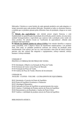 fabricados. Calcula-se o custo horário de cada operação produtiva em cada máquina e o
tempo necessário para cada produto fabricado. Somando-se todos os elementos básicos,
a medida que os produtos passam pelas diferentes fases de produção, chega-se ao custo
total.
C) Método das equivalências: este método possui origem francesa, e está
fundamentado na quantificação da produção diversificada, porém similar, em uma única
unidade homogenizadora e equivalente que expresse toda a produção como sendo um
único produto. Os cálculos levam ao "coeficiente de equivalência", obtendo uma
produção total equivalente.
D) Método da unidade padrão de esforço (UEPs): Este método identifica a empresa
como concebida, com o objetivo básico de transformar matéria-prima e em produto
final. Para tanto, as unidades produtivas realizam um esforço de produção nesta
transformação. Este esforço, por sua vez, está associado a uma série de outros esforços
parciais, que são, esforço das máquinas e equipamentos, esforço material, esforço
humano e esforço utilidade.


UNIDADE 07
POLÍTICA E FORMAÇÃO DO PREÇO DE VENDA

07.01 Introdução e Objetivo na formação do Preço de Venda
07.02 Estrutura de Custos versus Preço de Mercado
07.03 Formação do Preço de Venda
07.04 Análise do Preço de Venda e Retorno de Investimento

UNIDADE 08
ANALISE - CUSTOS - VOLUME - LUCRO (PONTO DE EQUILÍBRIO)

08.01 Introdução e Conceito do Ponto de Equilíbrio
08.02 Ponto de Equilíbrio Econômico e Financeiro
08.03 Abordagem Matemática
08.04 Aplicação do Ponto de Equilíbrio no gerenciamento dos custos
08.05 Analise e Viabilidade de Produto através do Ponto de Equilíbrio
08.06 Demonstrativos de Resultado e Analise do Ponto Critico
08.07 Análise e viabilidade de produtos através do Ponto de Equilíbrio



BIBLIOGRAFIA BÁSICA
 