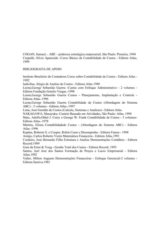 COGAN, Samuel, - ABC - poderosa estratégica empresarial, São Paulo: Pioneira, 1994
Crepaldi, Silvio Aparecido -Curso Básico de Contabilidade de Custos - Editora Atlas,
1999

BIBLIOGRAFIA DE APOIO

lnstítuto Brasileiro de Contadores Curso sobre Contabilidade de Custos - Editora Atlas -
1992
ludicibus, Sérgio de Analise de Custos - Editora Atlas.1988
Leone,George Sebastião Guerra -Custos com Enfoque Administrativo - 2 volumes -
Editora Fundação Getulio Vargas.-1998
Leone,George Sebastião Guerra Custos - Planejamento, Implantação e Controle -
Editora Atlas.-1996
Leone,George Sebastião Guerra Contabilidade de Custos (Abordagem do Sistema
ABC) - 2 volumes - Editora Atlas.-1997
Lima, José Geraldo de Custos (Calculo, Sistemas e Analises) - Editora Atlas.
NAKAGAWA, Masayuku- Custeio Baseado em Atividades, São Paulo: Atlas, 1994
Matz, Adolfo,Othel J. Curry e George W. Frank Contabilidade de Custos - 3 volumes-
Editora Atlas.-1978
Martins, Eliseu Contabilidadede Custos - (Abordagem do Sistema ABC) - Editora
Atlas.-1996
Kaplan, Roberto S. e Cooper, Robin Custo e Desempenho - Editora Futura - 1998
Araújo, Carlos Roberto Vieira Matemática Financeira - Editora Atlas.1991
Cordeiro, José Bernardo Filho Estrutura e Analise Demonstrações Contábeis - Editora
Record.1989
Guia da Ernst & Youg - Gestão Total dos Custos - Editora Record .1993
Santos, Joel José dos Santos Formação de Preços e Lucro Empresarial - Editora
Atlas.1992
Valter, Milton Augusto Demonstrações Financeiras - Enfoque Gerencial-2 volumes -
Editora Saraiva.1981
 