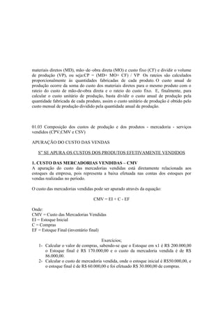 materiais diretos (MD), mão–de–obra direta (MO) e custo fixo (CF) e dividir o volume
de produção (VP), ou seja:CP = (MD+ MO+ CF) / VP Os rateios são calculados
proporcionalmente ás quantidades fabricadas de cada produto. O custo anual de
produção ocorre da soma do custo dos materiais diretos para o mesmo produto com o
rateio do custo de mão-de-obra direta e o rateio do custo fixo. E, finalmente, para
calcular o custo unitário de produção, basta dividir o custo anual de produção pela
quantidade fabricada de cada produto, assim o custo unitário de produção é obtido pelo
custo mensal de produção dividido pela quantidade anual de produção.



01.03 Composição dos custos de produção e dos produtos - mercadoria - serviços
vendidos (CPV,CMV e CSV)

APURAÇÃO DO CUSTO DAS VENDAS

   S” SE APURA OS CUSTOS DOS PRODUTOS EFETIVAMENTE VENDIDOS

1. CUSTO DAS MERCADORIAS VENDIDAS – CMV
A apuração do custo das mercadorias vendidas está diretamente relacionada aos
estoques da empresa, pois representa a baixa efetuada nas contas dos estoques por
vendas realizadas no período.

O custo das mercadorias vendidas pode ser apurado através da equação:

                                 CMV = EI + C - EF

Onde:
CMV = Custo das Mercadorias Vendidas
EI = Estoque Inicial
C = Compras
EF = Estoque Final (inventário final)

                                     Exercícios;
   1- Calcular o valor de compras, sabendo-se que o Estoque em x1 é R$ 200.000,00
      o Estoque final é R$ 170.000,00 e o custo da mercadoria vendida é de R$
      86.000,00.
   2- Calcular o custo de mercadoria vendida, onde o estoque inicial é R$50.000,00, e
      o estoque final é de R$ 60.000,00 e foi efetuado R$ 30.000,00 de compras.
 
