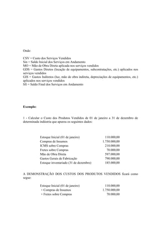 Onde:

CSV = Custo dos Serviços Vendidos
Sin = Saldo Inicial dos Serviços em Andamento
MO = Mão de Obra Direta aplicada nos serviços vendidos
GDS = Gastos Diretos (locação de equipamentos, subcontratações, etc.) aplicados nos
serviços vendidos
GIS = Gastos Indiretos (luz, mão de obra indireta, depreciações de equipamentos, etc.)
aplicados nos serviços vendidos
Sfi = Saldo Final dos Serviços em Andamento




Exemplo:


1 - Calcular o Custo dos Produtos Vendidos de 01 de janeiro a 31 de dezembro de
determinada indústria que apurou os seguintes dados:



            Estoque Inicial (01 de janeiro)                  110.000,00
            Compras de Insumos                             1.750.000,00
            ICMS sobre Compras                               210.000,00
            Fretes sobre Compras                              70.000,00
            Mão de Obra Direta                               597.000,00
            Gastos Gerais de Fabricação                      790.000,00
            Estoque inventariado (31 de dezembro)            185.000,00


A DEMONSTRAÇÃO DOS CUSTOS DOS PRODUTOS VENDIDOS ficará como
segue:

            Estoque Inicial (01 de janeiro)                  110.000,00
            + Compras de Insumos                           1.750.000,00
            + Fretes sobre Compras                            70.000,00
 