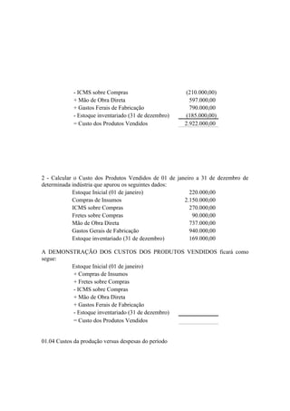 - ICMS sobre Compras                       (210.000,00)
             + Mão de Obra Direta                        597.000,00
             + Gastos Ferais de Fabricação               790.000,00
             - Estoque inventariado (31 de dezembro)    (185.000,00)
             = Custo dos Produtos Vendidos             2.922.000,00




2 - Calcular o Custo dos Produtos Vendidos de 01 de janeiro a 31 de dezembro de
determinada indústria que apurou os seguintes dados:
            Estoque Inicial (01 de janeiro)              220.000,00
            Compras de Insumos                         2.150.000,00
            ICMS sobre Compras                           270.000,00
            Fretes sobre Compras                          90.000,00
            Mão de Obra Direta                           737.000,00
            Gastos Gerais de Fabricação                  940.000,00
            Estoque inventariado (31 de dezembro)        169.000,00

A DEMONSTRAÇÃO DOS CUSTOS DOS PRODUTOS VENDIDOS ficará como
segue:
        Estoque Inicial (01 de janeiro)
        + Compras de Insumos
        + Fretes sobre Compras
        - ICMS sobre Compras
        + Mão de Obra Direta
        + Gastos Ferais de Fabricação
        - Estoque inventariado (31 de dezembro)
        = Custo dos Produtos Vendidos


01.04 Custos da produção versus despesas do período
 