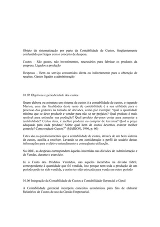 Objeto de sistematização por parte da Contabilidade de Custos, freqüentemente
confundido por leigos com o conceito de despesa.

Custos – São gastos, não investimentos, necessários para fabricar os produtos da
empresa. Ligados a produção

Despesas – Bem ou serviço consumidos direta ou indiretamente para a obtenção de
receitas. Gastos ligados a administração




01.05 Objetivos e periodicidade dos custos

Quem elabora ou estrutura um sistema de custos é a contabilidade de custos, e segundo
Marion, uma das finalidades deste ramo de contabilidade é a sua utilidade para o
processo dos gestores na tomada de decisões, como por exemplo: “qual a quantidade
mínima que se deve produzir e vender para não se ter prejuízo? Qual produto é mais
rentável para estimular sua produção? Qual produto devemos cortar para aumentar a
rentabilidade? Certos itens, é melhor produzir ou comprar de terceiros? Qual o preço
adequado para cada produto? Sobre qual item de custos devemos exercer melhor
controle? Como reduzir Custos?” (MARION, 1996, p. 60)

Estes são os questionamentos que a contabilidade de custos, através de um bom sistema
de custos, auxilia a resolver. Levando-se em consideração o perfil do usuário destas
informações para o efetivo entendimento e conseqüente utilização.

Na DRE, as despesas correspondem àquelas incorridas nas divisões de Administração e
de Vendas, durante o exercício.

Já o Custo dos Produtos Vendidos, são aqueles incorridos na divisão fabril,
correspondente à quantidade que foi vendida, isto porque nem toda a produção de um
período pode ter sido vendida, e assim ter sido estocada para venda em outro período


01.06 Integração da Contabilidade de Custos a Contabilidade Gerencial e Geral

A Contabilidade gerencial incorpora conceitos econômicos para fins de elaborar
Relatórios de Custos de uso da Gestão Empresarial.
 