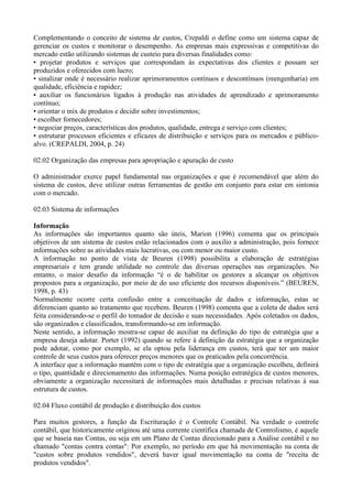 Complementando o conceito de sistema de custos, Crepaldi o define como um sistema capaz de
gerenciar os custos e monitorar o desempenho. As empresas mais expressivas e competitivas do
mercado estão utilizando sistemas de custeio para diversas finalidades como:
• projetar produtos e serviços que correspondam às expectativas dos clientes e possam ser
produzidos e oferecidos com lucro;
• sinalizar onde é necessário realizar aprimoramentos contínuos e descontínuos (reengenharia) em
qualidade, eficiência e rapidez;
• auxiliar os funcionários ligados à produção nas atividades de aprendizado e aprimoramento
contínuo;
• orientar o mix de produtos e decidir sobre investimentos;
• escolher fornecedores;
• negociar preços, características dos produtos, qualidade, entrega e serviço com clientes;
• estruturar processos eficientes e eficazes de distribuição e serviços para os mercados e público-
alvo. (CREPALDI, 2004, p. 24)

02.02 Organização das empresas para apropriação e apuração de custo

O administrador exerce papel fundamental nas organizações e que é recomendável que além do
sistema de custos, deve utilizar outras ferramentas de gestão em conjunto para estar em sintonia
com o mercado.

02.03 Sistema de informações

Informação
As informações são importantes quanto são úteis, Marion (1996) comenta que os principais
objetivos de um sistema de custos estão relacionados com o auxilio a administração, pois fornece
informações sobre as atividades mais lucrativas, ou com menor ou maior custo.
A informação no ponto de vista de Beuren (1998) possibilita a elaboração de estratégias
empresariais e tem grande utilidade no controle das diversas operações nas organizações. No
entanto, o maior desafio da informação “é o de habilitar os gestores a alcançar os objetivos
propostos para a organização, por meio de do uso eficiente dos recursos disponíveis.” (BEUREN,
1998, p. 43)
Normalmente ocorre certa confusão entre a conceituação de dados e informação, estas se
diferenciam quanto ao tratamento que recebem. Beuren (1998) comenta que a coleta de dados será
feita considerando-se o perfil do tomador de decisão e suas necessidades. Após coletados os dados,
são organizados e classificados, transformando-se em informação.
Neste sentido, a informação mostra-se capaz de auxiliar na definição do tipo de estratégia que a
empresa deseja adotar. Porter (1992) quando se refere à definição da estratégia que a organização
pode adotar, como por exemplo, se ela optou pela liderança em custos, terá que ter um maior
controle de seus custos para oferecer preços menores que os praticados pela concorrência.
A interface que a informação mantém com o tipo de estratégia que a organização escolheu, definirá
o tipo, quantidade e direcionamento das informações. Numa posição estratégica de custos menores,
obviamente a organização necessitará de informações mais detalhadas e precisas relativas à sua
estrutura de custos.

02.04 Fluxo contábil de produção e distribuição dos custos

Para muitos gestores, a função da Escrituração é o Controle Contábil. Na verdade o controle
contábil, que historicamente originou até uma corrente científica chamada de Controlismo, é aquele
que se baseia nas Contas, ou seja em um Plano de Contas direcionado para a Análise contábil e no
chamado "contas contra contas": Por exemplo, no período em que há movimentação na conta de
"custos sobre produtos vendidos", deverá haver igual movimentação na conta de "receita de
produtos vendidos".
 