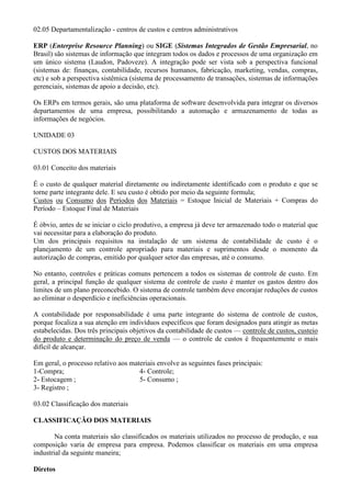 02.05 Departamentalização - centros de custos e centros administrativos

ERP (Enterprise Resource Planning) ou SIGE (Sistemas Integrados de Gestão Empresarial, no
Brasil) são sistemas de informação que integram todos os dados e processos de uma organização em
um único sistema (Laudon, Padoveze). A integração pode ser vista sob a perspectiva funcional
(sistemas de: finanças, contabilidade, recursos humanos, fabricação, marketing, vendas, compras,
etc) e sob a perspectiva sistêmica (sistema de processamento de transações, sistemas de informações
gerenciais, sistemas de apoio a decisão, etc).

Os ERPs em termos gerais, são uma plataforma de software desenvolvida para integrar os diversos
departamentos de uma empresa, possibilitando a automação e armazenamento de todas as
informações de negócios.

UNIDADE 03

CUSTOS DOS MATERIAIS

03.01 Conceito dos materiais

É o custo de qualquer material diretamente ou indiretamente identificado com o produto e que se
torne parte integrante dele. E seu custo é obtido por meio da seguinte formula;
Custos ou Consumo dos Períodos dos Materiais = Estoque Inicial de Materiais + Compras do
Período – Estoque Final de Materiais

É óbvio, antes de se iniciar o ciclo produtivo, a empresa já deve ter armazenado todo o material que
vai necessitar para a elaboração do produto.
Um dos principais requisitos na instalação de um sistema de contabilidade de custo é o
planejamento de um controle apropriado para materiais e suprimentos desde o momento da
autorização de compras, emitido por qualquer setor das empresas, até o consumo.

No entanto, controles e práticas comuns pertencem a todos os sistemas de controle de custo. Em
geral, a principal função de qualquer sistema de controle de custo é manter os gastos dentro dos
limites de um plano preconcebido. O sistema de controle também deve encorajar reduções de custos
ao eliminar o desperdício e ineficiências operacionais.

A contabilidade por responsabilidade é uma parte integrante do sistema de controle de custos,
porque focaliza a sua atenção em indivíduos específicos que foram designados para atingir as metas
estabelecidas. Dos três principais objetivos da contabilidade de custos — controle de custos, custeio
do produto e determinação do preço de venda — o controle de custos é frequentemente o mais
difícil de alcançar.

Em geral, o processo relativo aos materiais envolve as seguintes fases principais:
1-Compra;                            4- Controle;
2- Estocagem ;                       5- Consumo ;
3- Registro ;

03.02 Classificação dos materiais

CLASSIFICAÇÃO DOS MATERIAIS

        Na conta materiais são classificados os materiais utilizados no processo de produção, e sua
composição varia de empresa para empresa. Podemos classificar os materiais em uma empresa
industrial da seguinte maneira;

Diretos
 