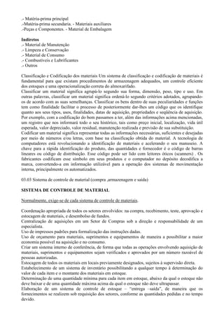 .- Matéria-prima principal
.-Matéria-prima secundaria. - Materiais auxiliares
.-Peças e Componentes. - Material de Embalagem

Indiretos
.- Material de Manutenção
.- Limpeza e Conservação
.- Material de Consumo
.- Combustíveis e Lubrificantes
.- Outros

Classificação e Codificação dos materiais Um sistema de classificação e codificação de materiais é
fundamental para que existam procedimentos de armazenagem adequados, um controle eficiente
dos estoques e uma operacionalização correta do almoxarifado.
Classificar um material significa agrupá-lo segundo sua forma, dimensão, peso, tipo e uso. Em
outras palavras, classificar um material significa ordená-lo segundo critérios adotados, agrupando-
os de acordo com as suas semelhanças. Classificar os bens dentro de suas peculiaridades e funções
tem como finalidade facilitar o processo de posteriormente dar-lhes um código que os identifique
quanto aos seus tipos, usos, finalidades, datas de aquisição, propriedades e seqüência de aquisição.
Por exemplo, com a codificação do bem passamos a ter, além das informações acima mencionadas,
um registro que nos informará todo o seu histórico, tais como preço inicial, localização, vida útil
esperada, valor depreciado, valor residual, manutenção realizada e previsão de sua substituição.
Codificar um material significa representar todas as informações necessárias, suficientes e desejadas
por meio de números e/ou letras, com base na classificação obtida do material. A tecnologia de
computadores está revolucionando a identificação de materiais e acelerando o seu manuseio. A
chave para a rápida identificação do produto, das quantidades e fornecedor é o código de barras
lineares ou código de distribuição. Esse código pode ser lido com leitores óticos (scanners) . Os
fabricantes codificam esse símbolo em seus produtos e o computador no depósito decodifica a
marca, convertendo-a em informação utilizável para a operação dos sistemas de movimentação
interna, principalmente os automatizados.

03.03 Sistema de controle de material (compra ,armazenagem e saída)

SISTEMA DE CONTROLE DE MATERIAL

Normalmente, exige-se de cada sistema de controle de materiais.

Coordenação apropriada de todos os setores envolvidos: na compra, recebimento, teste, aprovação e
estocagem de materiais, e desembolso de fundos.
Centralização de aquisições em um Setor de Compras sob a direção e responsabilidade de um
especialista.
Uso de impressos padrões para formalização das instruções dadas.
Uso de orçamento para materiais, suprimentos e equipamentos de maneira a possibilitar a maior
economia possível na aquisição e no consumo.
Criar um sistema interno de conferência, de forma que todas as operações envolvendo aquisição de
materiais, suprimentos e equipamentos sejam verificados e aprovados por um número razoável de
pessoas autorizadas.
Estocagem de todos os materiais em locais previamente designados, sujeitos à supervisão direta.
Estabelecimento de um sistema de inventário possibilitando a qualquer tempo à determinação do
valor de cada item e o montante dos materiais em estoque.
Determinação de uma quantidade mínima para cada item em estoque, abaixo da qual o estoque não
deve baixar e de uma quantidade máxima acima da qual o estoque não deve ultrapassar.
Elaboração de um sistema de controle de estoque – “entrega –saída”, de maneira que os
fornecimentos se realizem sob requisição dos setores, conforme as quantidades pedidas e no tempo
devido.
 