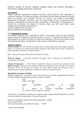 Relatórios regulares de materiais comprados entreguem saldos, itens obsoletos, devoluções a
fornecedores e unidades deterioradas e defeituosas.

3.1-Compras
Manter o equilíbrio apropriado de materiais em mãos é um dos objetivos mais importantes no
controle de materiais. Um estoque de tamanho e diversidade suficientes para uma operação eficiente
precisa ser mantido, mas o tamanho não deve ser excessivo com relação às necessidades
programadas de produção. Além disso, níveis de estoque maiores do que os necessários podem
aumentar a possibilidade de perdas por danos, deterioração e obsolescência. O planejamento e o
controle do investimento em estoque de materiais requer que todos esses fatores sejam
cuidadosamente estudados para determinar;
quando os pedidos devem ser feitos e;
quantas unidades devem ser pedidas.

3.1.2. Requisição de compra
O formulário conhecido como “requisição de compra” é comumente usada como uma solicitação
formal ao Setor de Compras para aquisição de bens e serviços. A “requisição de compra” serve ao
duplo propósito de autorizar ao Setor de Compra fazer aquisições e prover um documento escrito
discriminando quantidade, especificações e a data em que a compra deve ser entregue.

 Pedido de compras
Ponto de Pedido. Um nível mínimo de estoque deve ser determinado para cada artigo de matéria-
prima, e os registros de estoque devem indicar quanto de cada artigo está em mãos. O cálculo do
ponto de pedido é baseado nos seguintes dados:

Uso – a taxa prevista que dirá quanto de material será usado.

Prazo de entrega — o intervalo estimado, em tempo, entre a colocação de um pedido e o
recebimento, do material.

Estoque de segurança — o nível mínimo estimado de estoque necessário para proteger contra
faltas de estoque (esgotamento de estoque) As faltas de estoque pode ocorrer devido às estimativas
imprecisas de uso ou de prazo de entrega, ou várias outros eventos não previstos, como o
recebimento de materiais danificados ou materiais inferiores de um fornecedor.

Quantidade Econômica de Pedido
Modelos quantitativos, ou fórmulas, foram desenvolvidas para calcular a Quantidade Econômica
de Pedido (EOQ). Uma fórmula que pode ser usada é a seguinte:
                     onde
                     EOQ = Raiz ²2CN
                                   K
                     EOQ=            quantidade           econômica          do        pedido
                     C                =               custo              de             pedir
                     N      =     número       de      unidades     necessárias    anualmente
                     K = custo de manter estoque por unidade

Para ilustrar essa fórmula, suponha que os seguintes dados tenham sido determinados ao analisar
os 5(cinco) fatores relevantes para o estoque de materiais:

Número de unidades de material necessárias anualmente 10.000
Custo de pedir$10,00
Custo anual de manter por unidade de estoque    $ 0,80

Usando a fórmula EOQ:
 