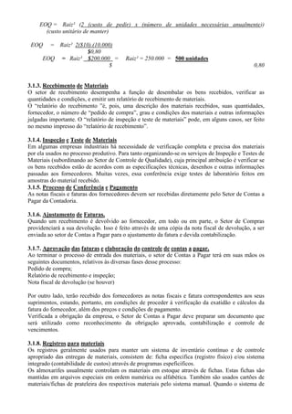 EOQ = Raiz² (2 (custo de pedir) x (número de unidades necessárias anualmente))
      (custo unitário de manter)

 EOQ    = Raiz² 2($10).(10.000)
                     $0,80
      EOQ = Raiz² $200.000 =             Raiz² = 250.000 = 500 unidades
                             $                                                                 0,80


3.1.3. Recebimento de Materiais
O setor de recebimento desempenha a função de desembalar os bens recebidos, verificar as
quantidades e condições, e emitir um relatório de recebimento de materiais.
O “relatório do recebimento ”é, pois, uma descrição dos materiais recebidos, suas quantidades,
fornecedor, o número de “pedido de compra”, grau e condições dos materiais e outras informações
julgadas importante. O “relatório de inspeção e teste de materiais” pode, em alguns casos, ser feito
no mesmo impresso do “relatório de recebimento”.

3.1.4. Inspeção e Teste de Materiais
Em algumas empresas industriais há necessidade de verificação completa e precisa dos materiais
por ela usados no processo produtivo. Para tanto organizando-se os serviços de Inspeção e Testes de
Materiais (subordinando ao Setor de Controle de Qualidade), cuja principal atribuição é verificar se
os bens recebidos estão de acordos com as especificações técnicas, desenhos e outras informações
passadas aos fornecedores. Muitas vezes, essa conferência exige testes de laboratório feitos em
amostras do material recebido.
3.1.5. Processo de Conferência e Pagamento
As notas fiscais e faturas dos fornecedores devem ser recebidas diretamente pelo Setor de Contas a
Pagar da Contadoria.

3.1.6. Ajustamento de Faturas.
Quando um recebimento é devolvido ao fornecedor, em todo ou em parte, o Setor de Compras
providenciará a sua devolução. Isso é feito através de uma cópia da nota fiscal de devolução, a ser
enviada ao setor de Contas a Pagar para o ajustamento da fatura e devida contabilização.

3.1.7. Aprovação das faturas e elaboração do controle de contas a pagar.
Ao terminar o processo de entrada dos materiais, o setor de Contas a Pagar terá em suas mãos os
seguintes documentos, relativos às diversas fases desse processo:
Pedido de compra;
Relatório de recebimento e inspeção;
Nota fiscal de devolução (se houver)

Por outro lado, terão recebido dos fornecedores as notas fiscais e fatura correspondentes aos seus
suprimentos, estando, portanto, em condições de proceder à verificação da exatidão e cálculos da
fatura do fornecedor, além dos preços e condições de pagamento.
Verificada a obrigação da empresa, o Setor de Contas a Pagar deve preparar um documento que
será utilizado como reconhecimento da obrigação aprovada, contabilização e controle de
vencimentos.

3.1.8. Registros para materiais
Os registros geralmente usados para manter um sistema de inventário contínuo e de controle
apropriado das entregas de materiais, consistem de: ficha especifica (registro físico) e/ou sistema
integrado (contabilidade de custos) através de programas espeficificos.
Os almoxarifes usualmente controlam os materiais em estoque através de fichas. Estas fichas são
mantidas em arquivos especiais em ordem numérica ou alfabética. Também são usados cartões de
materiais/fichas de prateleira dos respectivos materiais pelo sistema manual. Quando o sistema de
 