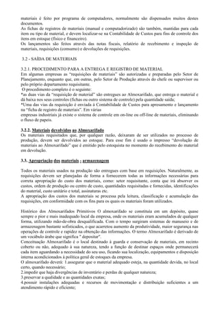 materiais é feito por programa de computadores, normalmente são dispensados muitos destes
documentos.
As fichas de registros de materiais (manual e computadorizado) são também, mantidas para cada
item ou tipo de material, e devem localizar-se na Contabilidade de Custos para fins de controle dos
itens em estoque (físico e financeiro).
Os lançamentos são feitos através das notas fiscais, relatório de recebimento e inspeção de
materiais, requisições (consumo) e devoluções de requisições.

3.2 - SAÍDA DE MATERIAIS

3.2.1. PROCEDIMENTO PARA A ENTREGA E REGISTRO DE MATERIAL
Em algumas empresas as “requisições de materiais” são autorizadas e preparadas pelo Setor de
Planejamento, enquanto que, em outras, pelo Setor de Produção através do chefe ou supervisor ou
pelo próprio departamento requisitante.
 O procedimento completo é o seguinte:
*as duas vias da “requisição de material” são entregues ao Almoxarifado, que entrega o material e
dá baixa nos seus controles (fichas ou outro sistema de controle) pela quantidade saída;
*Uma das vias da requisição é enviada à Contabilidade de Custos para apresamento e lançamento
na “ficha de registro de materiais”. Em várias
empresas industriais já existe o sistema de controle em on-line ou off-line de materiais, eliminando
o fluxo de papeis.

3.2.2. Materiais devolvidos ao Almoxarifado
Os materiais requisitados que, por qualquer razão, deixaram de ser utilizados no processo de
produção, devem ser devolvidos ao estoque. Para esse fim é usado o impresso “devolução de
materiais ao Almoxarifado” que é emitido pelo estoquista no momento do recebimento do material
em devolução.

3.3. Apropriação dos materiais - armazenagem

Todos os materiais usados na produção são entregues com base em requisições. Naturalmente, as
requisições devem ser planejadas de forma a fornecerem todas as informações necessárias para
correta apropriação do custo dos materiais, como: setor requisitante, conta que irá absorver os
custos, ordem de produção ou centro de custo, quantidades requisitadas e fornecidas, identificações
do material, custo unitário e total, assinaturas etc.
A apropriação dos custos dos materiais se processa pela leitura, classificação e acumulação das
requisições, em conformidade com os fins para os quais os materiais foram utilizados.

Histórico dos Almoxarifados Primitivos O almoxarifado se constituía em um depósito, quase
sempre o pior e mais inadequado local da empresa, onde os materiais eram acumulados de qualquer
forma, utilizando mão-de-obra desqualificada. Com o tempo surgiram sistemas de manuseio e de
armazenagem bastante sofisticados, o que acarretou aumento da produtividade, maior segurança nas
operações de controle e rapidez na obtenção das informações. O termo Almoxarifado é derivado de
um vocábulo árabe que significa " depositar".
Conceituação Almoxarifado é o local destinado à guarda e conservação de materiais, em recinto
coberto ou não, adequado à sua natureza, tendo a função de destinar espaços onde permanecerá
cada item aguardando a necessidade do seu uso, ficando sua localização, equipamentos e disposição
interna acondicionados à política geral de estoques da empresa.
O almoxarifado deverá: 1.assegurar que o material adequado esteja, na quantidade devida, no local
certo, quando necessário;
2.impedir que haja divergências de inventário e perdas de qualquer natureza;
3.preservar a qualidade e as quantidades exatas;
4.possuir instalações adequadas e recursos de movimentação e distribuição suficientes a um
atendimento rápido e eficiente;
 
