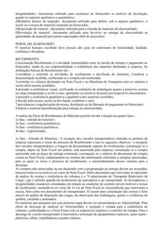 Irregularidades : documento utilizado para esclarecer ao fornecedor os motivos da devolução,
quanto os aspectos qualitativo e quantitativo;
d)Relatório técnico de inspeção : documento utilizado para definir, sob o aspecto qualitativo, o
aceite ou a recusa do material comprado do fornecedor;
e)Requisição de material : documento utilizado para a retirada de materiais do almoxarifado;
f)Devolução de material : documento utilizado para devolver ao estoque do almoxarifado as
quantidades de material porventura requisitadas além do necessário;

PERFIL DO ALMOXARIFE
O material humano escolhido deve possuir alto grau de sentimento de honestidade, lealdade,
confiança e disciplina.

RECEBIMENTO
Conceituação Recebimento é a atividade intermediária entre as tarefas de compra e pagamento ao
fornecedor, sendo de sua responsabilidade a conferência dos materiais destinados à empresa. As
atribuições básicas do Recebimento são :
1.coordenar e controlar as atividades de recebimento e devolução de materiais; 2.analisar a
documentação recebida, verificando se a compra está autorizada;
3.controlar os volumes declarados na Nota Fiscal e no Manifesto de Transporte com os volumes a
serem efetivamente recebidos;
4.proceder a conferência visual, verificando as condições de embalagem quanto a possíveis avarias
na carga transportada e, se for o caso, apontando as ressalvas de praxe nos respectivos documentos;
5.proceder a conferência quantitativa e qualitativa dos materiais recebidos;
6.decidir pela recusa, aceite ou devolução, conforme o caso;
7.providenciar a regularização da recusa, devolução ou da liberação de pagamento ao fornecedor;
8.liberar o material desembaraçado para estoque no almoxarifado;

A análise do Fluxo de Recebimento de Materiais permite dividir a função em quatro fases :
1a fase - entrada de materiais ;
2a fase - conferência quantitativa;
3a fase - conferência qualitativa;
4a fase - regularização;

1a fase - Entrada de Materiais : A recepção dos veículos transportadores efetuada na portaria da
empresa representa o início do processo de Recebimento e tem os seguintes objetivos : a recepção
dos veículos transportadores; a triagem da documentação suporte do recebimento; constatação se a
compra, objeto da Nota Fiscal em análise, está autorizada pela empresa; constatação se a compra
autorizada está no prazo de entrega contratual; constatação se o número do documento de compra
consta na Nota Fiscal; cadastramento no sistema das informações referentes a compras autorizadas,
para as quais se inicia o processo de recebimento; o encaminhamento desses veículos para a
descarga;
As compras não autorizadas ou em desacordo com a programação de entrega devem ser recusadas,
transcrevendo-se os motivos no verso da Nota Fiscal. Outro documento que serve para as operações
de análise de avarias e conferência de volumes é o "Conhecimento de Transporte Rodoviário de
Carga", que é emitido quando do recebimento da mercadoria a ser transportada. As divergências e
irregularidades insanáveis constatadas em relação às condições de contrato devem motivar a recusa
do recebimento, anotando-se no verso da 1a via da Nota Fiscal as circunstâncias que motivaram a
recusa, bem como nos documentos do transportador. O exame para constatação das avarias é feito
através da análise da disposição das cargas, da observação das embalagens, quanto a evidências de
quebras, umidade e amassados.
Os materiais que passaram por essa primeira etapa devem ser encaminhados ao Almoxarifado. Para
efeito de descarga do material no Almoxarifado, a recepção é voltada para a conferência de
volumes, confrontando-se a Nota Fiscal com os respectivos registros e controles de compra. Para a
descarga do veículo transportador é necessária a utilização de equipamentos especiais, quais sejam :
paleteiras, talhas, empilhadeiras e pontes rolantes.
 