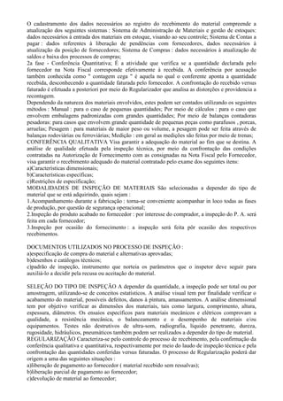 O cadastramento dos dados necessários ao registro do recebimento do material compreende a
atualização dos seguintes sistemas : Sistema de Administração de Materiais e gestão de estoques:
dados necessários à entrada dos materiais em estoque, visando ao seu controle; Sistema de Contas a
pagar : dados referentes à liberação de pendências com fornecedores, dados necessários à
atualização da posição de fornecedores; Sistema de Compras : dados necessários à atualização de
saldos e baixa dos processos de compras;
2a fase - Conferência Quantitativa; É a atividade que verifica se a quantidade declarada pelo
fornecedor na Nota Fiscal corresponde efetivamente à recebida. A conferência por acusação
também conhecida como " contagem cega " é aquela no qual o conferente aponta a quantidade
recebida, desconhecendo a quantidade faturada pelo fornecedor. A confrontação do recebido versus
faturado é efetuada a posteriori por meio do Regularizador que analisa as distorções e providencia a
recontagem.
Dependendo da natureza dos materiais envolvidos, estes podem ser contados utilizando os seguintes
métodos : Manual : para o caso de pequenas quantidades; Por meio de cálculos : para o caso que
envolvem embalagens padronizadas com grandes quantidades; Por meio de balanças contadoras
pesadoras: para casos que envolvem grande quantidade de pequenas peças como parafusos , porcas,
arruelas; Pesagem : para materiais de maior peso ou volume, a pesagem pode ser feita através de
balanças rodoviárias ou ferroviárias; Medição : em geral as medições são feitas por meio de trenas;
CONFERÊNCIA QUALITATIVA Visa garantir a adequação do material ao fim que se destina. A
análise de qualidade efetuada pela inspeção técnica, por meio da confrontação das condições
contratadas na Autorização de Fornecimento com as consignadas na Nota Fiscal pelo Fornecedor,
visa garantir o recebimento adequado do material contratado pelo exame dos seguintes itens:
a)Características dimensionais;
b)Características específicas;
c)Restrições de especificação;
MODALIDADES DE INSPEÇÃO DE MATERIAIS São selecionadas a depender do tipo de
material que se está adquirindo, quais sejam :
1.Acompanhamento durante a fabricação : torna-se conveniente acompanhar in loco todas as fases
de produção, por questão de segurança operacional;
2.Inspeção do produto acabado no fornecedor : por interesse do comprador, a inspeção do P. A. será
feita em cada fornecedor;
3.Inspeção por ocasião do fornecimento : a inspeção será feita pôr ocasião dos respectivos
recebimentos.

DOCUMENTOS UTILIZADOS NO PROCESSO DE INSPEÇÃO :
a)especificação de compra do material e alternativas aprovadas;
b)desenhos e catálogos técnicos;
c)padrão de inspeção, instrumento que norteia os parâmetros que o inspetor deve seguir para
auxiliá-lo a decidir pela recusa ou aceitação do material.

SELEÇÃO DO TIPO DE INSPEÇÃO A depender da quantidade, a inspeção pode ser total ou por
amostragem, utilizando-se de conceitos estatísticos. A análise visual tem por finalidade verificar o
acabamento do material, possíveis defeitos, danos à pintura, amassamentos. A análise dimensional
tem por objetivo verificar as dimensões dos materiais, tais como largura, comprimento, altura,
espessura, diâmetros. Os ensaios específicos para materiais mecânicos e elétricos comprovam a
qualidade, a resistência mecânica, o balanceamento e o desempenho de materiais e/ou
equipamentos. Testes não destrutivos de ultra-som, radiografia, líquido penetrante, dureza,
rugosidade, hidráulicos, pneumáticos também podem ser realizados a depender do tipo de material.
REGULARIZAÇÃO Caracteriza-se pelo controle do processo de recebimento, pela confirmação da
conferência qualitativa e quantitativa, respectivamente por meio do laudo de inspeção técnica e pela
confrontação das quantidades conferidas versus faturadas. O processo de Regularização poderá dar
origem a uma das seguintes situações :
a)liberação de pagamento ao fornecedor ( material recebido sem ressalvas);
b)liberação parcial de pagamento ao fornecedor;
c)devolução de material ao fornecedor;
 