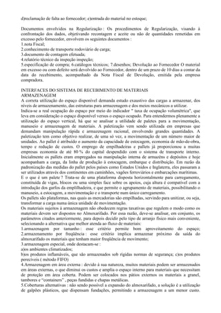 d)reclamação de falta ao fornecedor; e)entrada do material no estoque;

Documentos envolvidos na Regularização : Os procedimentos de Regularização, visando à
confrontação dos dados, objetivando recontagem e aceite ou não de quantidades remetidas em
excesso pelo fornecedor, envolvem os seguintes documentos :
1.nota Fiscal;
2.conhecimento de transporte rodoviário de carga;
3.documento de contagem efetuada;
4.relatório técnico da inspeção inspeção;
5.especificação de compra; 6.catálogos técnicos; 7.desenhos; Devolução ao Fornecedor O material
em excesso ou com defeito será devolvido ao Fornecedor, dentro de um prazo de 10 dias a contar da
data do recebimento, acompanhado da Nota Fiscal de Devolução, emitida pela empresa
compradora.

INTERFACES DO SISTEMA DE RECEBIMENTO DE MATERIAIS
ARMAZENAGEM
A correta utilização do espaço disponível demanda estudo exaustivo das cargas a armazenar, dos
níveis de armazenamento, das estruturas para armazenagem e dos meios mecânicos a utilizar.
Indica-se a real ocupação do espaço por meio do indicador " taxa de ocupação volumétrica", que
leva em consideração o espaço disponível versus o espaço ocupado. Para entendermos plenamente a
utilização do espaço vertical, há que se analisar a utilidade de paletes para a movimentação,
manuseio e armazenagem de materiais. A paletização vem sendo utilizada em empresas que
demandam manipulação rápida e armazenagem racional, envolvendo grandes quantidades. A
paletização tem como objetivo realizar, de uma só vez, a movimentação de um número maior de
unidades. Ao pallet é atribuído o aumento da capacidade de estocagem, economia de mão-de-obra,
tempo e redução de custos. O emprego de empilhadeiras e pallets já proporcionou a muitas
empresas economia de até 80 % do capital despendido com o sistema de transporte interno.
Inicialmente os pallets eram empregados na manipulação interna de armazéns e depósitos e hoje
acompanham a carga, da linha de produção à estocagem, embarque e distribuição. Em razão da
padronização das medidas do pallet pelos países como Estados Unidos e Inglaterra, eles passaram a
ser utilizados através dos continentes em caminhões, vagões ferroviários e embarcações marítimas.
E o que é um palete ? Trata-se de uma plataforma disposta horizontalmente para carregamento,
constituída de vigas, blocos ou uma simples face sobre os apoios, cuja altura é compatível com a
introdução dos garfos da emplilhadeira, e que permite o agrupamento de materiais, possibilitando o
manuseio, a estocagem, a movimentação e o transporte num único carregamento.
Os pallets são plataformas, nas quais as mercadorias são empilhadas, servindo para unitizar, ou seja,
transformar a carga numa única unidade de movimentação.
Os materiais sujeitos à armazenagem não obedecem regras taxativas que regulem o modo como os
materiais devem ser dispostos no Almoxarifado. Por essa razão, deve-se analisar, em conjunto, os
parâmetros citados anteriormente, para depois decidir pelo tipo de arranjo físico mais conveniente,
selecionando a alternativa que melhor atenda ao fluxo de materiais:
1.armazenagem por tamanho : esse critério permite bom aproveitamento do espaço;
2.armazenamento por freqüência : esse critério implica armazenar próximo da saída do
almoxarifado os materiais que tenham maior freqüência de movimento;
3.armazenagem especial, onde destacam-se :
a)os ambientes climatizados;
b)os produtos inflamáveis, que são armazenados sob rígidas normas de segurança; c)os produtos
perecíveis ( método FIFO)
4.Armazenagem em área externa : devido à sua natureza, muitos materiais podem ser armazenados
em áreas externas, o que diminui os custos e amplia o espaço interno para materiais que necessitam
de proteção em área coberta. Podem ser colocados nos pátios externos os materiais a granel,
tambores e “containers” , peças fundidas e chapas metálicas.
5.Coberturas alternativas : não sendo possível a expansão do almoxarifado, a solução é a utilização
de galpões plásticos, que dispensam fundações, permitindo a armazenagem a um menor custo.
 