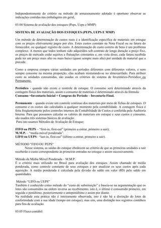 Independentemente do critério ou método de armazenamento adotado é oportuno observar as
indicações contidas nas embalagens em geral,

03.04 Sistema de avaliação dos estoques (Peps, Ueps e MMP)

SISTEMA DE AVALIAÇÃO DOS ESTOQUES (PEPS, UEPS E MMP)

Um método de determinação de custos reais é a identificação específica de materiais em estoque
com os preços efetivamente pagos por eles. Estes custos constam na Nota Fiscal ou na fatura do
fornecedor, ou qualquer registro de custo. A determinação do custo correto de bens é um problema
complexo. A menos que todos tenham sido adquiridos sob contrato de longa duração a preço fixo,
os preços de mercado estão sujeitos a flutuações constantes e, em vista disso, cada fatura recebida
pode ter um preço mais alto ou mais baixo (quase sempre mais alto) por unidade de material que a
precede.

Como a empresa compra várias unidades em períodos diferentes com diferentes valores, e nem
sempre consome na mesma proporção, elas acabam misturando-se no almoxarifado. Para atribuir
custo as unidades consumidas, são usadas os critérios do sistema de Inventários-Periódico ou
Permanente.

Periódico - quando não existe o controle de estoque. O consumo será determinado através da
contagem física dos materiais, assim o consumo de materiais é determinado através da fórmula:
Consumo =Inventario Inicial + Compras do Período – Inventario Final.

Permanente – quando existe um controle continuo dos materiais por meio de fichas de estoques. O
consumo e os custos são calculados a qualquer momento pela contabilidade. A contagem física é
feita freqüentemente pelos controles internos da Contabilidade de Custos e conferida pela Auditoria
Interna. Para que possamos calcular os valores de materiais em estoque e seus custos e consumo,
são usados três sistemas básicos de avaliação.
 Para isto usamos Métodos de Avaliação de Estoque;

FIFO ou PEPS – “first-in, first-out” (primeiro a entrar, primeiro a sair);
M.M.P. – “media móvel ponderada”.
LIFO ou UEPS– “last-in, first-out” (último a entrar, primeiro a sair).

MÉTODO “FIFO OU PEPS“
       Nesse sistema, as saídas do estoque obedecem ao critério de que as primeiras unidades a sair
receberão o custo correspondente às primeiras entradas no estoque e assim sucessivamente.

Método da Média Móvel Ponderada – M.M.P.
É o critério mais utilizado no Brasil para avaliação dos estoques. Assim chamado de média
ponderada, como controle constante de seus estoques e por atualizar os seus custos após cada
aquisição. A média ponderada é calculada pela divisão do saldo em valor (R$) pelo saldo em
quantidades.

 Método “LIFO ou UEPS”
Também é conhecido como método do “custo de substituição” e baseia-se na argumentação que os
lotes são consumidos na ordem inversa ao recebimento, isto é, o último é consumido primeiro, em
seguida o penúltimo, posteriormente o antepenúltimo e assim por diante.
Na realidade esta prática não é inteiramente observada, isto é não há a distinção do lotes de
conformidade com a sua idade (tempo em estoque), mas sim, uma distinção nos registros contábeis
para fins de avaliação.

03.05 Fluxo contábil
 