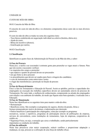 UNIDADE 04

CUSTO DE MÃO DE OBRA

04.01 Conceito da Mão de Obra

O conceito de custo de mão-de-obra e os elementos componentes desse custo são os mais diversos
possíveis.

O custo de mão-de-obra se traduz na soma dos seguintes itens:
- Taxa básica estabelecida em negociação individual ou coletiva (horária, diária etc);
- Ajuda de custo;
- Bônus de incentivo (abonos);
- Gratificação por mérito;

04.02 Classificação

2. Classificação

Identificam-se quatro fases da Administração de Pessoal ou da Mão-de-obra, a saber:

1) Fase da Procura
Nesta fase, a tarefa a ser executada é contratar gente para preencher as vagas atuais e futuras. Para
que isto ocorra e necessário verificar:
• os requisitos dos cargos a preencher
• que espécie e quanto de pessoal devem ser procurados
• em que fonte se deve procurar
• os procedimentos que devem ser usados para fazer a triagem dos candidatos
• o uso de instrumentos como entrevistas e testes
• o lugar das transferências e promoção na função de procura
Etc.
2) Fase de Desenvolvimento
Esta é a fase de Treinamento e Educação de Pessoal. Assim as aptidões, perícias e capacidades dos
empregados na execução dos trabalhos específicos devem ser aumentados através do processo de
Treinamento. Por outro lado, a melhoria do conhecimento, compreensão ou atitude dos empregados
com relação a seu ambiente de trabalho, de modo que fiquem mais bem ajustados, é realizada com a
Educação.
3) Fase de Manutenção
Nesta fase identificam-se os seguintes itens para manter a mão-de-obra:
• Remuneração
• Benefícios extras. São exemplos os programas de seguros, direitos de pensão, férias e
licença remunerada por motivo de doença, e indenizações por demissão.
• Outros benefícios e participação dos empregados, como por exemplo os programas
recreativos, sociais e esportivos, programas de participação através de publicações da empresa,
serviços de conveniência, como instalações de restaurantes, lojas de empresas, cooperativas de
crédito etc.
• Segurança Física, ou seja, a sensação que cerca o trabalhador, sendo particularmente
importantes as condições de trabalho.
4) Fase da utilização
Nesta fase procura-se criar maior cooperação, reduzir conflitos e proporcionar adaptação a
mudanças, ou seja, procura-se a utilização de uma força de trabalho eficaz.
 