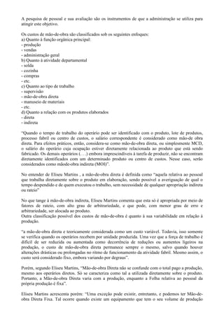 A pesquisa de pessoal e sua avaliação são os instrumentos de que a administração se utiliza para
atingir este objetivo.

Os custos de mão-de-obra são classificados sob os seguintes enfoques:
a) Quanto à função orgânica principal:
- produção
- vendas
- administração geral
b) Quanto à atividade departamental
- solda
- cozinha
- compras
- etc.
c) Quanto ao tipo de trabalho
- supervisão
- mão-de-obra direta
- manuseio de materiais
- etc.
d) Quanto a relação com os produtos elaborados
- direta
- indireta

“Quando o tempo de trabalho do operário pode ser identificado com o produto, lote de produtos,
processo fabril ou centro de custos, o salário correspondente é considerado como mão-de obra
direta. Para efeitos práticos, então, considera-se como mão-de-obra direta, ou simplesmente MCD,
o salário do operário cuja ocupação estiver diretamente relacionada ao produto que está sendo
fabricado. Os demais operários (. . .) embora imprescindíveis à tarefa de produzir, não se encontram
diretamente identificados com um determinado produto ou centro de custos. Nesse caso, serão
considerados como mãode-obra indireta (MOI)”.

No entender de Eliseu Martins , a mão-de-obra direta é definida como “aquela relativa ao pessoal
que trabalha diretamente sobre o produto em elaboração, sendo possível a averiguação de qual o
tempo despendido e de quem executou o trabalho, sem necessidade de qualquer apropriação indireta
ou rateio”

No que tange à mão-de-obra indireta, Eliseu Martins comenta que esta só é apropriada por meio de
fatores de rateio, com alto grau de arbitrariedade, e que pode, com menor grau de erro e
arbitrariedade, ser alocada ao produto.
Outra classificação possível dos custos de mão-de-obra é quanto à sua variabilidade em relação à
produção.

“a mão-de-obra direta e teoricamente considerada como um custo variável. Todavia, isso somente
se verifica quando os operários recebem por unidade produzida. Uma vez que a força de trabalho é
difícil de ser reduzida ou aumentada como decorrência de reduções ou aumentos ligeiros na
produção, o custo de mão-de-obra direta permanece sempre o mesmo, salvo quando houver
alterações drásticas ou prolongadas no ritmo de funcionamento da atividade fabril. Mesmo assim, o
custo será considerado fixo, embora variando por degraus”.

Porém, segundo Eliseu Martins, “Mão-de-obra Direta não se confunde com o total pago a produção,
mesmo aos operários diretos. Só se caracteriza como tal a utilizada diretamente sobre o produto.
Portanto, a Mão-de-obra Direta varia com a produção, enquanto a Folha relativa ao pessoal da
própria produção é fixa”.

Eliseu Martins acrescenta porém: “Uma exceção pode existir, entretanto, e podemos ter Mão-de-
obra Direta Fixa. Tal ocorre quando existe um equipamento que tem o seu volume de produção
 