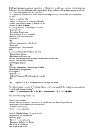 ditado por regulagem. Aumenta ou diminui o volume da produção, mas continua o mesmo número
de homens diretos trabalhando, pelo menos dentro de certos limites. Neste caso , assume a Mão-de-
obra Direta o comportamento de custo fixo”.
Do exposto concluímos que os custos de mão-de-obra podem ser classificados sob os seguintes
aspectos:
• quanto ao ciclo de vida
• quanto à relação com os produtos elaborados
• quanto à variabilidade em relação à produção
Quanto ao Ciclo de Vida
a) Gastos para atrair (contratar) mão-de-obra
• Recrutamento
• Entrevistas de admissão
• Procedimentos de teste e seleção
• Exames médicos admissionais
• Contratação
• Etc.
b) Gastos para adaptar a mão-de-obra
• Integração
• Aprendizagem e Treinamento
• Etc.
c) Gastos para reter (manter) mão-de-obra
• Remuneração Básica
• Remuneração Suplementar
• Gastos com bem-estar dos empregados (remuneração indireta)
• Gastos com Desenvolvimento
Contribuições Sociais
• Etc.
d) Gastos para desligar (demitir) mão-de-obra
• Entrevista de desligamento
• Aviso-prévio
• Indenizações
• Cálculo/Pagamento/Homologação da rescisão
• Etc.

04.03 Composição da Mão de Obra (salários, encargos e outros)

Acreditamos que o conceito de “custo de mão-de-obra” compreende todos os gastos relacionados ao
“ciclo de vida da mão-de-obra”:
ADMISSÃO---------------> MANUTENÇAO----------------> DESLIGAMENTO

Seus elementos componentes são:

Gastos com admissão;
- Gastos com aprendizagem, treinamento, desenvolvimento e formação profissional.
- Remuneração indireta (benefícios adicionais);
- Contribuições sociais;
- Gastos com desligamento.

Custo de Mão-De-Obra e Encargos Sociais
- Pagamentos por horas extras;
• Feriados pagos
• Pensões por aposentadoria
• Pagamento de faltas por doença
• Participação nos lucros
• Participação societária
 