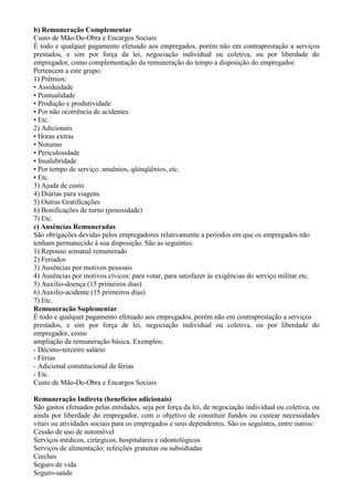 b) Remuneração Complementar
Custo de Mão-De-Obra e Encargos Sociais
É todo e qualquer pagamento efetuado aos empregados, porém não em contraprestação a serviços
prestados, e sim por força da lei, negociação individual ou coletiva, ou por liberdade do
empregador, como complementação da remuneração do tempo a disposição do empregador.
Pertencem a este grupo:
1) Prêmios:
• Assiduidade
• Pontualidade
• Produção e produtividade
• Por não ocorrência de acidentes
• Etc.
2) Adicionais
• Horas extras
• Noturno
• Periculosidade
• Insalubridade
• Por tempo de serviço: anuênios, qüinqüênios, etc.
• Etc.
3) Ajuda de custo
4) Diárias para viagens
5) Outras Gratificações
6) Bonificações de turno (penosidade)
7) Etc.
c) Ausências Remuneradas
São obrigações devidas pelos empregadores relativamente a períodos em que os empregados não
tenham permanecido à sua disposição. São as seguintes:
1) Repouso semanal remunerado
2) Feriados
3) Ausências por motivos pessoais
4) Ausências por motivos cívicos: para votar, para satisfazer às exigências do serviço militar etc.
5) Auxilio-doença (15 primeiros dias)
6) Auxilio-acidente (15 primeiros dias)
7) Etc.
Remuneração Suplementar
É todo e qualquer pagamento efetuado aos empregados, porém não em contraprestação a serviços
prestados, e sim por força de lei, negociação individual ou coletiva, ou por liberdade do
empregador, como
ampliação da remuneração básica. Exemplos:
- Décimo-terceiro salário
- Férias
- Adicional constitucional de férias
- Etc.
Custo de Mão-De-Obra e Encargos Sociais

Remuneração Indireta (benefícios adicionais)
São gastos efetuados pelas entidades, seja por força da lei, de negociação individual ou coletiva, ou
ainda por liberdade do empregador, com o objetivo de constituir fundos ou custear necessidades
vitais ou atividades sociais para os empregados e seus dependentes. São os seguintes, entre outros:
Cessão de uso de automóvel
Serviços médicos, cirúrgicos, hospitalares e odontológicos
Serviços de alimentação: refeições gratuitas ou subsidiadas
Creches
Seguro de vida
Seguro-saúde
 