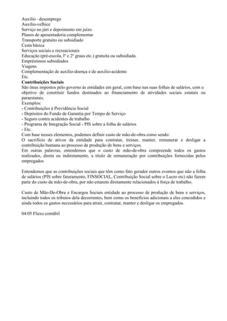 Auxilio –desemprego
Auxílio-velhice
Serviço no júri e depoimento em juízo
Planos de aposentadoria complementar
Transporte gratuito ou subsidiado
Cesta básica
Serviços sociais e recreacionais
Educação (pré-escola, lº e 2º graus etc.) gratuita ou subsidiada.
Empréstimos subsidiados
Viagens
Complementação de auxílio-doença e de auxilio-acidente
Etc.
Contribuições Sociais
São ônus impostos pelo governo ás entidades em geral, com base nas suas folhas de salários, com o
objetivo de constituir fundos destinados ao financiamento de atividades sociais estatais ou
paraestatais.
Exemplos:
- Contribuições à Previdência Social
- Depósitos do Fundo de Garantia por Tempo de Serviço
- Seguro contra acidentes de trabalho
- Programa de Integração Social - PIS sobre a folha de salários
- Etc.
Com base nesses elementos, podemos definir custo de mão-de-obra como sendo:
O sacrifício de ativos da entidade para contratar, treinar, manter, remunerar e desligar a
contribuição humana ao processo de produção de bens e serviços.
Em outras palavras, entendemos que o custo de mão-de-obra compreende todos os gastos
realizados, direta ou indiretamente, a titulo de remuneração por contribuições fornecidas pelos
empregados

Entendemos que as contribuições sociais que têm como fato gerador outros eventos que não a folha
de salários (PIS sobre faturamento, FINSOCIAL, Contribuição Social sobre o Lucro etc) não fazem
parte do custo da mão-de-obra, por não estarem diretamente relacionados à força de trabalho.

Custo de Mão-De-Obra e Encargos Sociais entidade ao processo de produção de bens e serviços,
incluindo todos os tributos dela decorrentes, bem como os benefícios adicionais a eles concedidos e
ainda todos os gastos necessários para atrair, contratar, manter e desligar os empregados.

04.05 Fluxo contábil
 