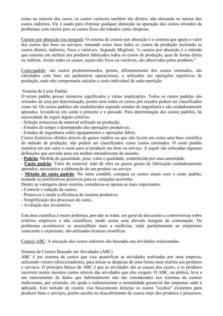 como na maioria dos casos, os custos variáveis também são diretos, não alocando os rateios dos
custos indiretos. Ele é usado para eliminar qualquer distorção na apuração dos custos oriundos de
problemas com rateios pois os custos fixos são tratados como despesas.

Custeio por absorção (ou integral): O sistema de custeio por absorção é o sistema que apura o valor
dos custos dos bens ou serviços, tomando como base todos os custos da produção incluindo os
custos diretos, indiretos, fixos e variáveis. Segundo Meglioni, "o custeio por absorção é o método
que consiste em atribuir aos produtos fabricados todos os custos de produção, quer de forma direta
ou indireta. Assim todos os custos, sejam eles fixos ou variáveis, são absorvidos pelos produtos."

Custo-padrão: são custos predeterminados, porém, diferentemente dos custos estimados, são
calculados com base em parâmetros operacionais, e utilizados em operações repetitivas de
produção, onde não compensaria calcular o custo individual de cada repetição.

 Sistema de Custo Padrão
O termo padrão possui inúmeros significados e várias implicações. Todos os custos padrões são
oriundos de uma pré determinação, porém nem todos os custos pré orçados podem ser classificados
como tal. Os custos padrões são estabelecidos segundo estudos de engenharia e são cuidadosamente
apurados, levando-se em conta o presente e o passado. Para determinação dos custos padrões, há
necessidade de seguir alguns critérios:
- Seleção minuciosa do material utilizado na produção;
- Estudos de tempo e desempenho das operações produtivas;
- Estudos de engenharia sobre equipamentos e operações fabris.
Custos históricos obtidos através de gastos médios ou que não levem em conta uma base científica
do método de produção, não podem ser classificados como custos estimados. O custo padrão
sintetiza em seu valor o custo para se produzir um bem ou serviço. A seguir são colocadas algumas
definições que servirão para um melhor entendimento do assunto.
- Padrão: Medida de quantidade, peso, valor e qualidade, estabelecida por uma autoridade.
- Custo padrão: Valor do material, mão de obra ou gastos gerais de fabricação cuidadosamente
apurados, necessários a elaboração de um produto ou serviço.
- Método do custo padrão: No ramo contábil, compara os custos atuais com o custo padrão,
testando as justificativas possíveis para as variações ocorridas.
Dentre as vantagens deste sistema, considerou-se apenas as mais importantes:
- Controle e redução de custos;
- Promover e medir a eficiência do sistema produtivo;
- Simplificação dos processos de custo;
- Avaliação dos inventários.

Esta área científica é muito polêmica, por não se tratar, em geral de discussões e controvérsias sobre
critérios empíricos e não científicos, tendo assim uma elevada margem de contestação. Os
problemas econômicos se assemelham mais a medicina, onde paralelamente ao empirismo
consciente e experiente, são utilizadas técnicas científicas.

Custeio ABC: A alocação dos custos indiretos são baseadas nas atividades relacionadas.

Sistema de Custeio Baseado em Atividades (ABC)
ABC é um sistema de custos que visa quantificar as atividades realizadas por uma empresa,
utilizando vetores (direcionadores), para alocar as despesas de uma forma mais realista aos produtos
e serviços. O princípio básico do ABC é que as atividades são as causas dos custos, e os produtos
incorrem nestes mesmos custos através das atividades que eles exigem. O ABC, na prática, leva a
um rastreamento de dados que habitualmente não são considerados nos sistemas de custeio
tradicionais, por extensão, ele ajuda a redimensionar a mentalidade gerencial das empresas onde é
aplicado. Este método de custeio visa basicamente detectar os custos "ocultos" existentes para
produzir bens e serviços, porém auxilia no descobrimento de custos reais dos produtos e processos,
 