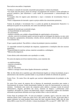 Para realizar uma análise é importante

*Conhecer o tamanho do mercado consumidor para projetar o volume de produção;
*Ter noção clara dos preços, prazos de entrega e de pagamento dos insumos a serem utilizados no
processo produtivo, para determinar o custo médio de processamento e comercialização dos
produtos;
*Concepção clara do negócio para determinar e orçar o montante de investimentos físicos e
financeiros;
*Fazer o mapeamento do mercado e quais os preços médios dos concorrentes potenciais;

Volume de produção e investimento fixo é o ponto de partida do planejamento financeiro é a
definição de quanto irá ser produzido, não sendo uma definição aleatória,

- depende do mercado que se pretende atingir,
- da disponibilidade de matéria-prima
- da concorrência,
- também avaliando com cuidado a disponibilidade de capital próprio e de terceiros,
- calcular, custo de investimento quanto será preciso gastar na montagem da empresa, ou seja, custo
das máquinas, equipamentos, ferramentas, veículos, móveis, utensílios, imóveis tudo que compõem
o investimento fixo.

O que e quanto produzir Para definir o volume de produção é preciso considerar:

*A capacidade nominal de produção das máquinas, equipamentos e instalações além dos recursos
financeiros;
*Disponibilidade de matérias- primas, materiais secundários e embalagens;
*Mão-de-obra disponível;

Custos diretos estão relacionados com a produção e a venda,

Os custos da empresa envolvem materiais diretos, esses materiais são:

- as matérias-primas,
- materiais secundários,
- embalagens,
- mão- de- obra direta,
- salários e encargos sociais destes ligados diretamente a produção.

Mão- de obra direta são os operários que estão diretamente ligados ao volume de produção, já que o
administrativo não interfere a produtividade se sua jornada de trabalho for diferente do operário.

Custos Fixos Os custos fixos são aqueles que ocorrem independentemente da produção ou das
vendas.

Os custos fixos anuais da empresa são as despesas de manutenção necessárias para manter o
funcionamento da mesma. Sendo denominados também de custos de funcionamento ou custos de
estrutura. Geralmente estes custos são compostos pelos salários e encargos sociais do pessoal
administrativo, aluguéis, pró-labore dos sócios, materiais de limpeza e profissionais como
contadores, advogados etc. Gastos com depreciação, seguro e manutenção e seguros são calculados
utilizando-se percentuais definidos em lei que incidem sobre o valor de cada bem.

Custos finais de produção (CP) O custo de produção é, portanto, igual a soma dos custos dos
materiais diretos como o rateio dos custos fixos e dos custos da mão- de obra. Assim para saber o
quanto realmente vai custar produzir basta somar três itens: materiais diretos (MD), mão–de–obra
direta (MO) e custo fixo (CF) e dividir o volume de produção (VP), ou seja:CP = (MD+ MO+ CF) /
 