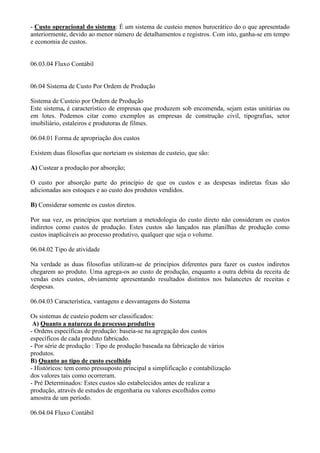 - Custo operacional do sistema: É um sistema de custeio menos burocrático do o que apresentado
anteriormente, devido ao menor número de detalhamentos e registros. Com isto, ganha-se em tempo
e economia de custos.


06.03.04 Fluxo Contábil


06.04 Sistema de Custo Por Ordem de Produção

Sistema de Custeio por Ordem de Produção
Este sistema, é característico de empresas que produzem sob encomenda, sejam estas unitárias ou
em lotes. Podemos citar como exemplos as empresas de construção civil, tipografias, setor
imobiliário, estaleiros e produtoras de filmes.

06.04.01 Forma de apropriação dos custos

Existem duas filosofias que norteiam os sistemas de custeio, que são:

A) Custear a produção por absorção;

O custo por absorção parte do princípio de que os custos e as despesas indiretas fixas são
adicionadas aos estoques e ao custo dos produtos vendidos.

B) Considerar somente os custos diretos.

Por sua vez, os princípios que norteiam a metodologia do custo direto não consideram os custos
indiretos como custos de produção. Estes custos são lançados nas planilhas de produção como
custos inaplicáveis ao processo produtivo, qualquer que seja o volume.

06.04.02 Tipo de atividade

Na verdade as duas filosofias utilizam-se de princípios diferentes para fazer os custos indiretos
chegarem ao produto. Uma agrega-os ao custo de produção, enquanto a outra debita da receita de
vendas estes custos, obviamente apresentando resultados distintos nos balancetes de receitas e
despesas.

06.04.03 Característica, vantagens e desvantagens do Sistema

Os sistemas de custeio podem ser classificados:
 A) Quanto a natureza do processo produtivo
- Ordens específicas de produção: baseia-se na agregação dos custos
específicos de cada produto fabricado.
- Por série de produção : Tipo de produção baseada na fabricação de vários
produtos.
B) Quanto ao tipo de custo escolhido
- Históricos: tem como pressuposto principal a simplificação e contabilização
dos valores tais como ocorreram.
- Pré Determinados: Estes custos são estabelecidos antes de realizar a
produção, através de estudos de engenharia ou valores escolhidos como
amostra de um período.

06.04.04 Fluxo Contábil
 