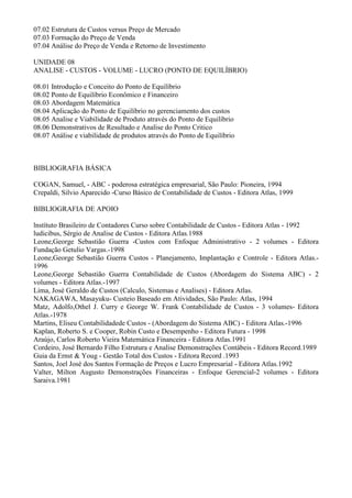07.02 Estrutura de Custos versus Preço de Mercado
07.03 Formação do Preço de Venda
07.04 Análise do Preço de Venda e Retorno de Investimento

UNIDADE 08
ANALISE - CUSTOS - VOLUME - LUCRO (PONTO DE EQUILÍBRIO)

08.01 Introdução e Conceito do Ponto de Equilíbrio
08.02 Ponto de Equilíbrio Econômico e Financeiro
08.03 Abordagem Matemática
08.04 Aplicação do Ponto de Equilíbrio no gerenciamento dos custos
08.05 Analise e Viabilidade de Produto através do Ponto de Equilíbrio
08.06 Demonstrativos de Resultado e Analise do Ponto Critico
08.07 Análise e viabilidade de produtos através do Ponto de Equilíbrio



BIBLIOGRAFIA BÁSICA

COGAN, Samuel, - ABC - poderosa estratégica empresarial, São Paulo: Pioneira, 1994
Crepaldi, Silvio Aparecido -Curso Básico de Contabilidade de Custos - Editora Atlas, 1999

BIBLIOGRAFIA DE APOIO

lnstítuto Brasileiro de Contadores Curso sobre Contabilidade de Custos - Editora Atlas - 1992
ludicibus, Sérgio de Analise de Custos - Editora Atlas.1988
Leone,George Sebastião Guerra -Custos com Enfoque Administrativo - 2 volumes - Editora
Fundação Getulio Vargas.-1998
Leone,George Sebastião Guerra Custos - Planejamento, Implantação e Controle - Editora Atlas.-
1996
Leone,George Sebastião Guerra Contabilidade de Custos (Abordagem do Sistema ABC) - 2
volumes - Editora Atlas.-1997
Lima, José Geraldo de Custos (Calculo, Sistemas e Analises) - Editora Atlas.
NAKAGAWA, Masayuku- Custeio Baseado em Atividades, São Paulo: Atlas, 1994
Matz, Adolfo,Othel J. Curry e George W. Frank Contabilidade de Custos - 3 volumes- Editora
Atlas.-1978
Martins, Eliseu Contabilidadede Custos - (Abordagem do Sistema ABC) - Editora Atlas.-1996
Kaplan, Roberto S. e Cooper, Robin Custo e Desempenho - Editora Futura - 1998
Araújo, Carlos Roberto Vieira Matemática Financeira - Editora Atlas.1991
Cordeiro, José Bernardo Filho Estrutura e Analise Demonstrações Contábeis - Editora Record.1989
Guia da Ernst & Youg - Gestão Total dos Custos - Editora Record .1993
Santos, Joel José dos Santos Formação de Preços e Lucro Empresarial - Editora Atlas.1992
Valter, Milton Augusto Demonstrações Financeiras - Enfoque Gerencial-2 volumes - Editora
Saraiva.1981
 