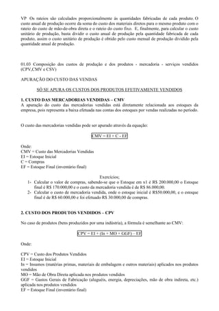 VP Os rateios são calculados proporcionalmente ás quantidades fabricadas de cada produto. O
custo anual de produção ocorre da soma do custo dos materiais diretos para o mesmo produto com o
rateio do custo de mão-de-obra direta e o rateio do custo fixo. E, finalmente, para calcular o custo
unitário de produção, basta dividir o custo anual de produção pela quantidade fabricada de cada
produto, assim o custo unitário de produção é obtido pelo custo mensal de produção dividido pela
quantidade anual de produção.



01.03 Composição dos custos de produção e dos produtos - mercadoria - serviços vendidos
(CPV,CMV e CSV)

APURAÇÃO DO CUSTO DAS VENDAS

        SÓ SE APURA OS CUSTOS DOS PRODUTOS EFETIVAMENTE VENDIDOS

1. CUSTO DAS MERCADORIAS VENDIDAS – CMV
A apuração do custo das mercadorias vendidas está diretamente relacionada aos estoques da
empresa, pois representa a baixa efetuada nas contas dos estoques por vendas realizadas no período.


O custo das mercadorias vendidas pode ser apurado através da equação:

                                        CMV = EI + C - EF

Onde:
CMV = Custo das Mercadorias Vendidas
EI = Estoque Inicial
C = Compras
EF = Estoque Final (inventário final)

                                           Exercícios;
   1- Calcular o valor de compras, sabendo-se que o Estoque em x1 é R$ 200.000,00 o Estoque
      final é R$ 170.000,00 e o custo da mercadoria vendida é de R$ 86.000,00.
   2- Calcular o custo de mercadoria vendida, onde o estoque inicial é R$50.000,00, e o estoque
      final é de R$ 60.000,00 e foi efetuado R$ 30.000,00 de compras.


2. CUSTO DOS PRODUTOS VENDIDOS – CPV

No caso de produtos (bens produzidos por uma indústria), a fórmula é semelhante ao CMV:

                                CPV = EI + (In + MO + GGF) – EF

Onde:

CPV = Custo dos Produtos Vendidos
EI = Estoque Inicial
In = Insumos (matérias primas, materiais de embalagem e outros materiais) aplicados nos produtos
vendidos
MO = Mão de Obra Direta aplicada nos produtos vendidos
GGF = Gastos Gerais de Fabricação (aluguéis, energia, depreciações, mão de obra indireta, etc.)
aplicada nos produtos vendidos
EF = Estoque Final (inventário final)
 