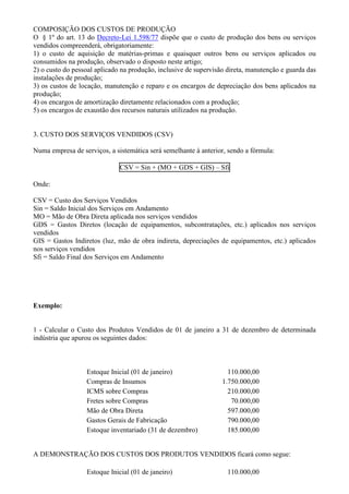 COMPOSIÇÃO DOS CUSTOS DE PRODUÇÃO
O § 1º do art. 13 do Decreto-Lei 1.598/77 dispõe que o custo de produção dos bens ou serviços
vendidos compreenderá, obrigatoriamente:
1) o custo de aquisição de matérias-primas e quaisquer outros bens ou serviços aplicados ou
consumidos na produção, observado o disposto neste artigo;
2) o custo do pessoal aplicado na produção, inclusive de supervisão direta, manutenção e guarda das
instalações de produção;
3) os custos de locação, manutenção e reparo e os encargos de depreciação dos bens aplicados na
produção;
4) os encargos de amortização diretamente relacionados com a produção;
5) os encargos de exaustão dos recursos naturais utilizados na produção.


3. CUSTO DOS SERVIÇOS VENDIDOS (CSV)

Numa empresa de serviços, a sistemática será semelhante à anterior, sendo a fórmula:

                              CSV = Sin + (MO + GDS + GIS) – Sfi

Onde:

CSV = Custo dos Serviços Vendidos
Sin = Saldo Inicial dos Serviços em Andamento
MO = Mão de Obra Direta aplicada nos serviços vendidos
GDS = Gastos Diretos (locação de equipamentos, subcontratações, etc.) aplicados nos serviços
vendidos
GIS = Gastos Indiretos (luz, mão de obra indireta, depreciações de equipamentos, etc.) aplicados
nos serviços vendidos
Sfi = Saldo Final dos Serviços em Andamento




Exemplo:


1 - Calcular o Custo dos Produtos Vendidos de 01 de janeiro a 31 de dezembro de determinada
indústria que apurou os seguintes dados:



                  Estoque Inicial (01 de janeiro)                   110.000,00
                  Compras de Insumos                              1.750.000,00
                  ICMS sobre Compras                                210.000,00
                  Fretes sobre Compras                               70.000,00
                  Mão de Obra Direta                                597.000,00
                  Gastos Gerais de Fabricação                       790.000,00
                  Estoque inventariado (31 de dezembro)             185.000,00


A DEMONSTRAÇÃO DOS CUSTOS DOS PRODUTOS VENDIDOS ficará como segue:

                  Estoque Inicial (01 de janeiro)                   110.000,00
 