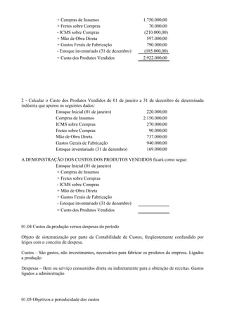 + Compras de Insumos                         1.750.000,00
                   + Fretes sobre Compras                          70.000,00
                   - ICMS sobre Compras                         (210.000,00)
                   + Mão de Obra Direta                           597.000,00
                   + Gastos Ferais de Fabricação                  790.000,00
                   - Estoque inventariado (31 de dezembro)      (185.000,00)
                   = Custo dos Produtos Vendidos                2.922.000,00




2 - Calcular o Custo dos Produtos Vendidos de 01 de janeiro a 31 de dezembro de determinada
indústria que apurou os seguintes dados:
                   Estoque Inicial (01 de janeiro)              220.000,00
                   Compras de Insumos                         2.150.000,00
                   ICMS sobre Compras                           270.000,00
                   Fretes sobre Compras                          90.000,00
                   Mão de Obra Direta                           737.000,00
                   Gastos Gerais de Fabricação                  940.000,00
                   Estoque inventariado (31 de dezembro)        169.000,00

A DEMONSTRAÇÃO DOS CUSTOS DOS PRODUTOS VENDIDOS ficará como segue:
            Estoque Inicial (01 de janeiro)
            + Compras de Insumos
            + Fretes sobre Compras
            - ICMS sobre Compras
            + Mão de Obra Direta
            + Gastos Ferais de Fabricação
            - Estoque inventariado (31 de dezembro)
                   = Custo dos Produtos Vendidos


01.04 Custos da produção versus despesas do período

Objeto de sistematização por parte da Contabilidade de Custos, freqüentemente confundido por
leigos com o conceito de despesa.

Custos – São gastos, não investimentos, necessários para fabricar os produtos da empresa. Ligados
a produção

Despesas – Bem ou serviço consumidos direta ou indiretamente para a obtenção de receitas. Gastos
ligados a administração




01.05 Objetivos e periodicidade dos custos
 